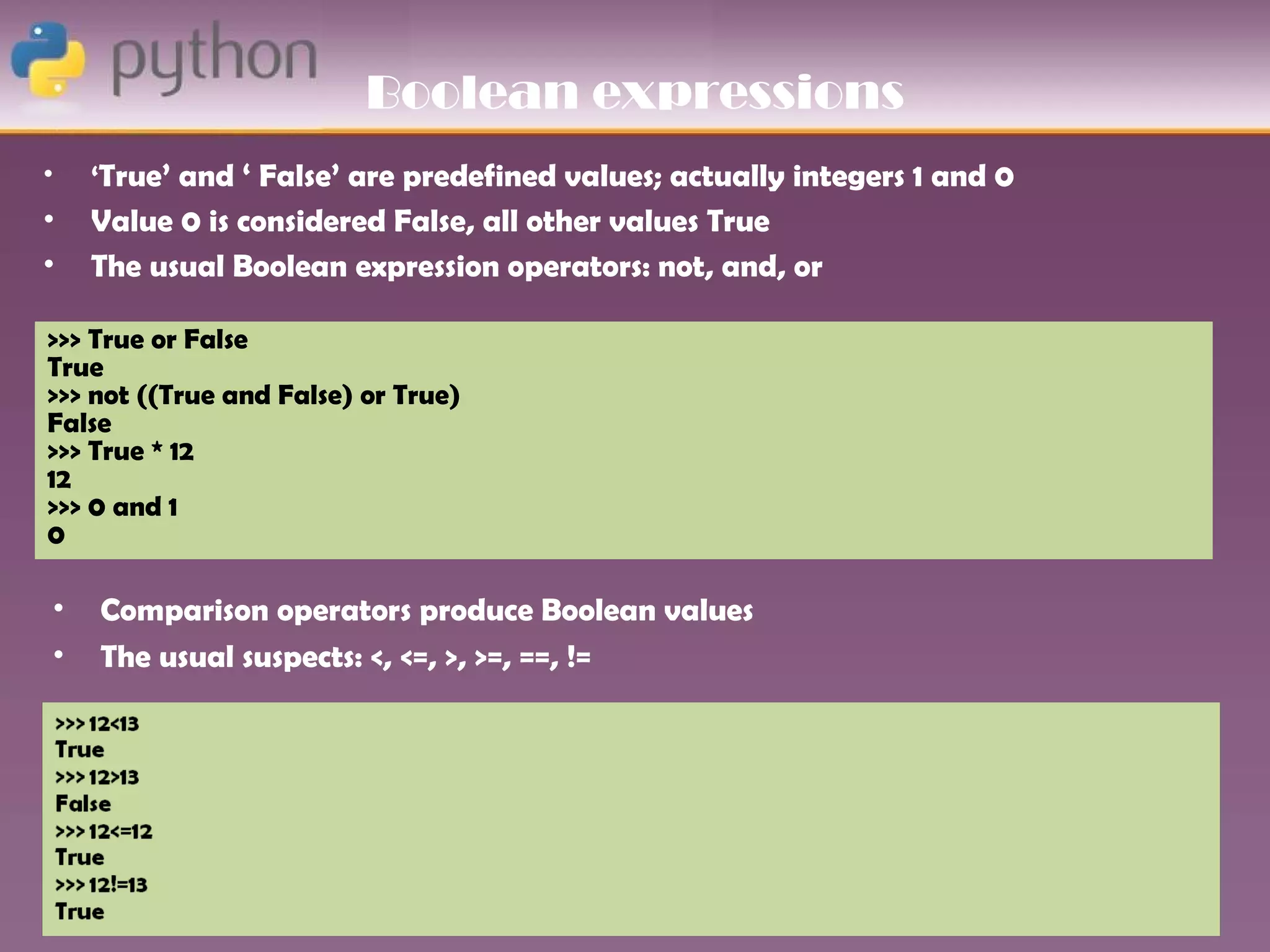 Boolean expressions
•   ‘True’ and ‘ False’ are predefined values; actually integers 1 and 0
•   Value 0 is considered False, all other values True
•   The usual Boolean expression operators: not, and, or

>>> True or False
True
>>> not ((True and False) or True)
False
>>> True * 12
12
>>> 0 and 1
0

•   Comparison operators produce Boolean values
•   The usual suspects: <, <=, >, >=, ==, !=
 