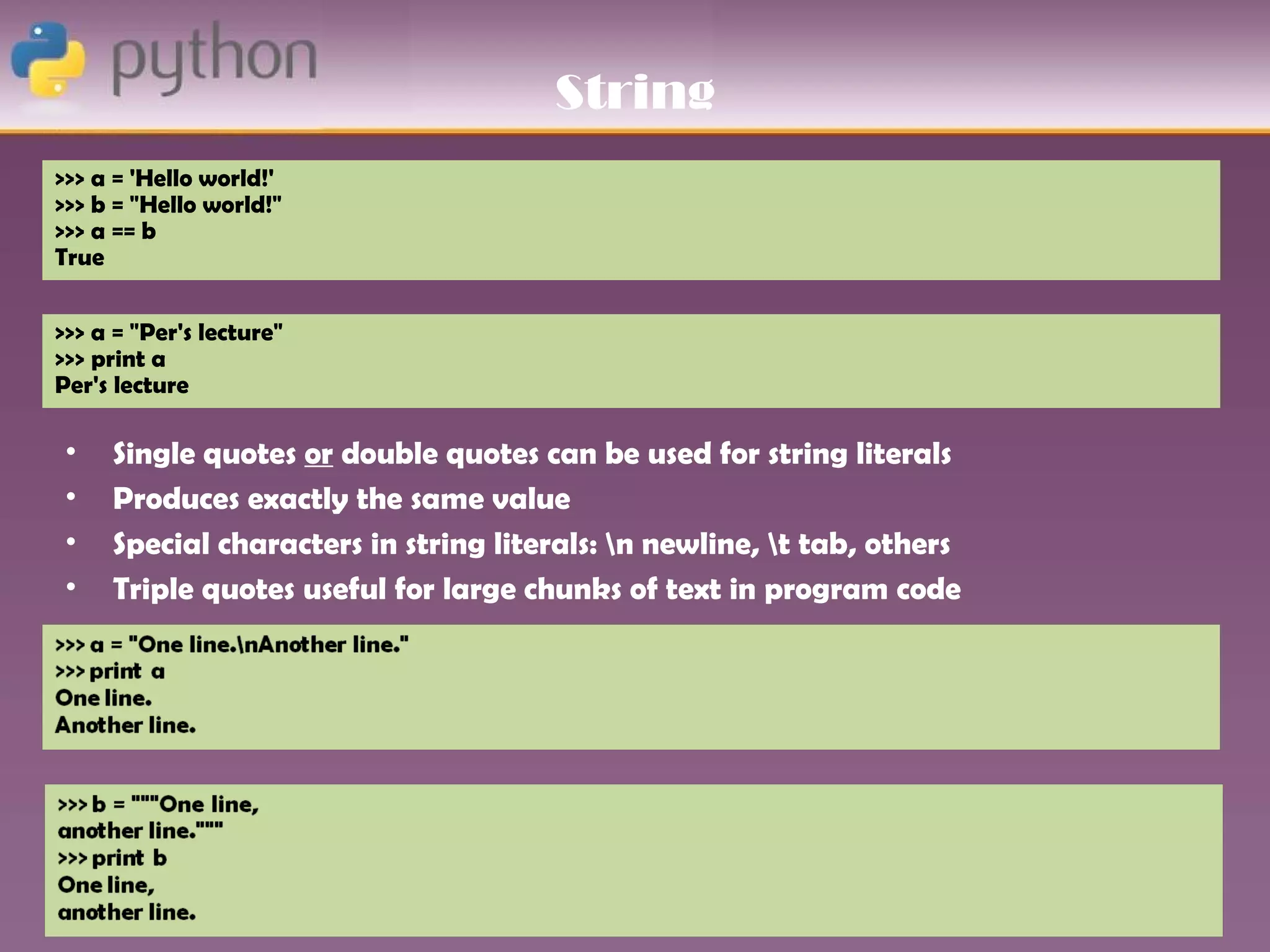 String
>>> a = 'Hello world!'
>>> b = "Hello world!"
>>> a == b
True


>>> a = "Per's lecture"
>>> print a
Per's lecture

 •   Single quotes or double quotes can be used for string literals
 •   Produces exactly the same value
 •   Special characters in string literals: n newline, t tab, others
 •   Triple quotes useful for large chunks of text in program code
 