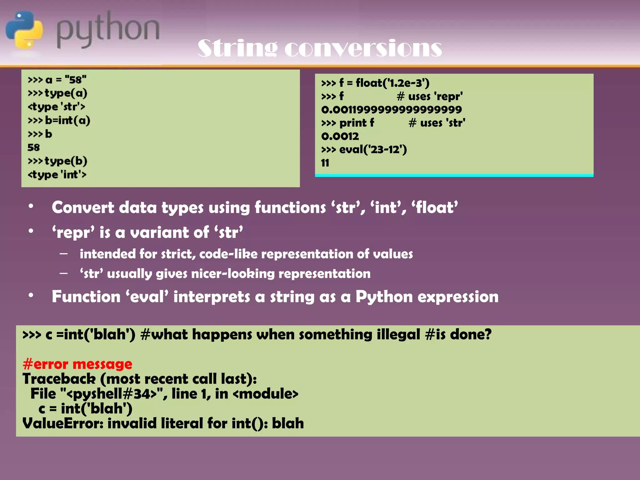 String conversions
                                               >>> f = float('1.2e-3')
                                               >>> f            # uses 'repr'
                                               0.0011999999999999999
                                               >>> print f        # uses 'str'
                                               0.0012
                                               >>> eval('23-12')
                                               11


•   Convert data types using functions ‘str’, ‘int’, ‘float’
•   ‘repr’ is a variant of ‘str’
     – intended for strict, code-like representation of values
     – ‘str’ usually gives nicer-looking representation
•   Function ‘eval’ interprets a string as a Python expression

>>> c =int('blah') #what happens when something illegal #is done?
#error message
Traceback (most recent call last):
 File "<pyshell#34>", line 1, in <module>
  c = int('blah')
ValueError: invalid literal for int(): blah
 