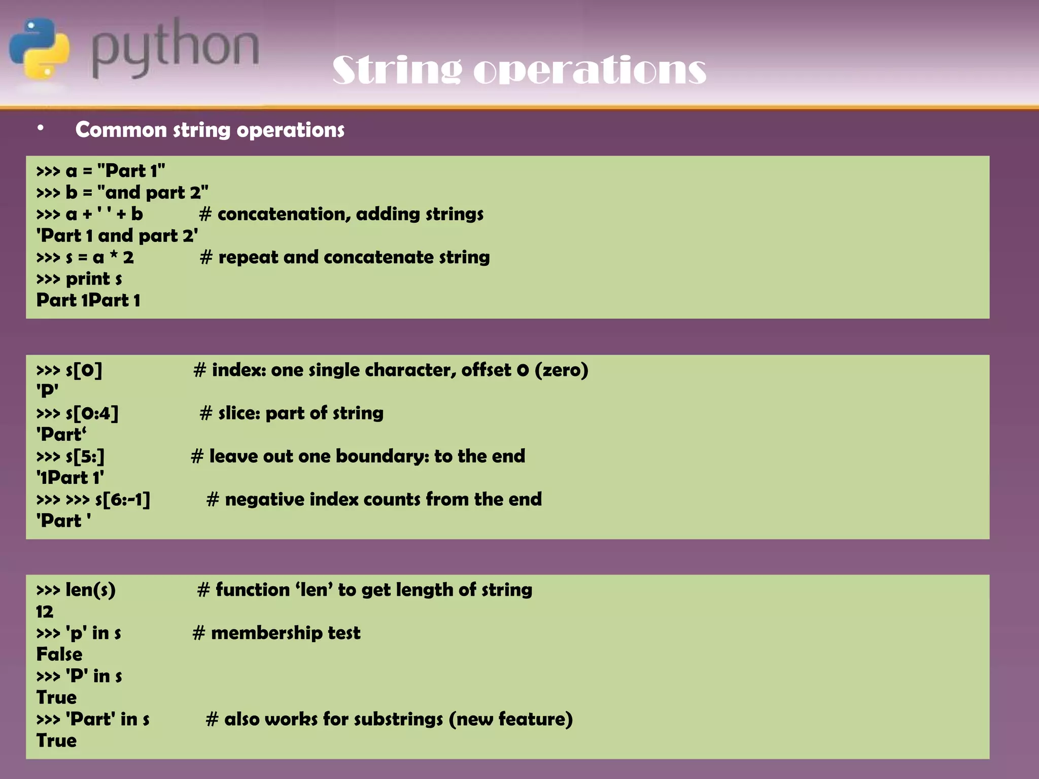 String operations
•    Common string operations
>>> a = "Part 1"
>>> b = "and part 2"
>>> a + ' ' + b     # concatenation, adding strings
'Part 1 and part 2'
>>> s = a * 2       # repeat and concatenate string
>>> print s
Part 1Part 1


>>> s[0]          # index: one single character, offset 0 (zero)
'P'
>>> s[0:4]        # slice: part of string
'Part‘
>>> s[5:]         # leave out one boundary: to the end
'1Part 1'
>>> >>> s[6:-1]    # negative index counts from the end
'Part '


>>> len(s)        # function ‘len’ to get length of string
12
>>> 'p' in s      # membership test
False
>>> 'P' in s
True
>>> 'Part' in s    # also works for substrings (new feature)
True
 