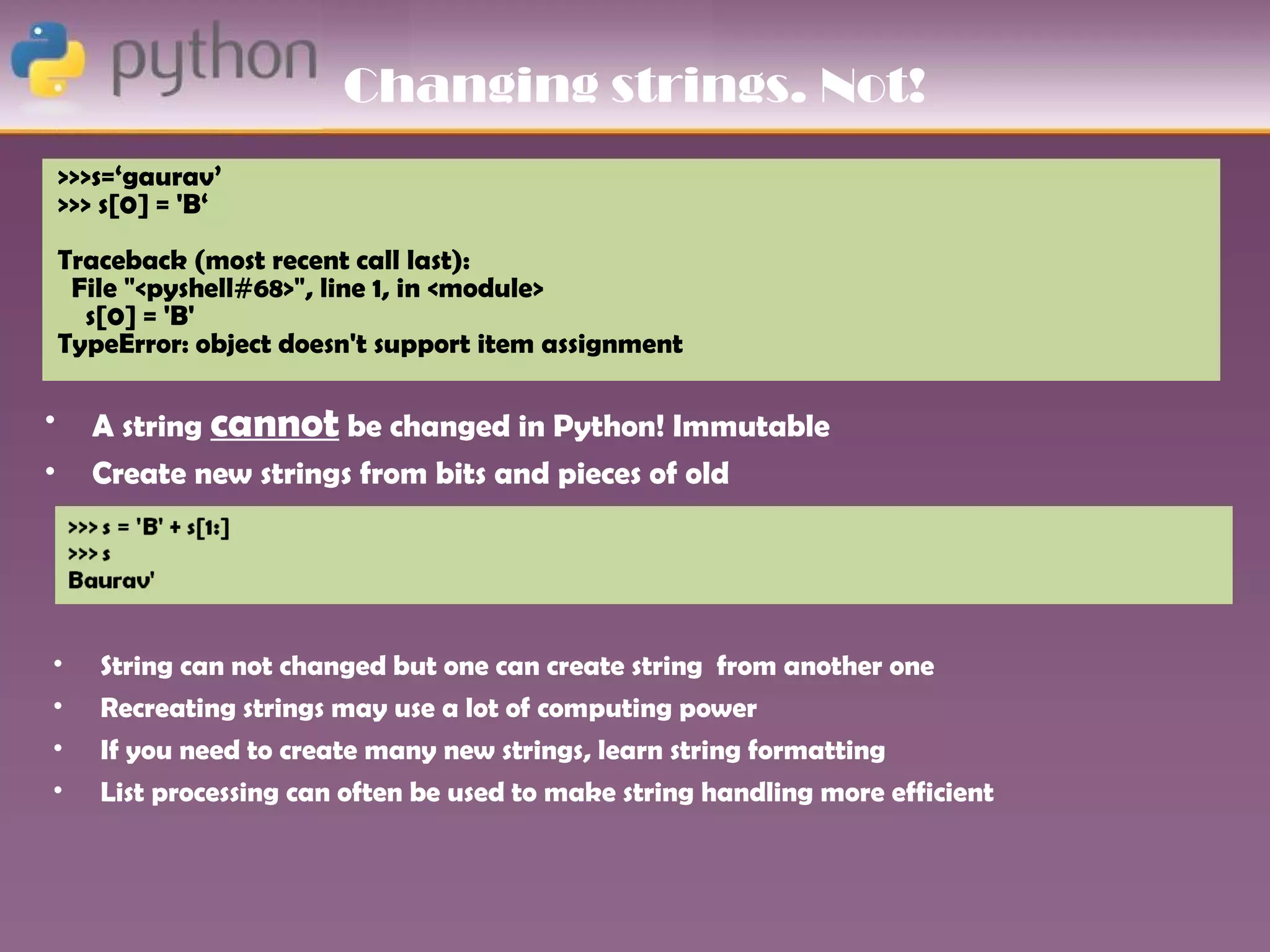 Changing strings. Not!
    >>>s=‘gaurav’
    >>> s[0] = 'B‘
    Traceback (most recent call last):
     File "<pyshell#68>", line 1, in <module>
      s[0] = 'B'
    TypeError: object doesn't support item assignment

•     A string cannot be changed in Python! Immutable
•     Create new strings from bits and pieces of old




•      String can not changed but one can create string from another one
•      Recreating strings may use a lot of computing power
•      If you need to create many new strings, learn string formatting
•      List processing can often be used to make string handling more efficient
 
