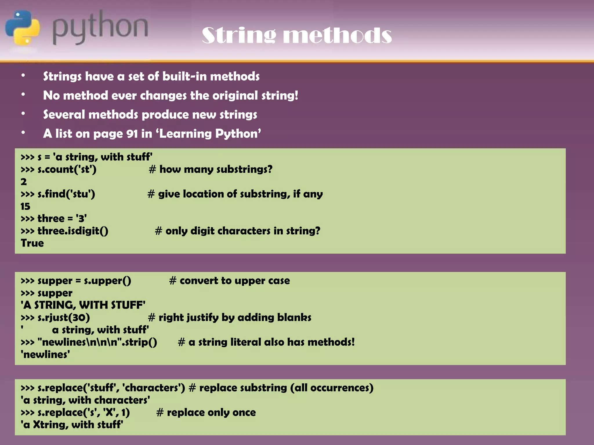 String methods
•   Strings have a set of built-in methods
•   No method ever changes the original string!
•   Several methods produce new strings
•   A list on page 91 in ‘Learning Python’
>>> s = 'a string, with stuff'
>>> s.count('st')            # how many substrings?
2
>>> s.find('stu')           # give location of substring, if any
15
>>> three = '3'
>>> three.isdigit()            # only digit characters in string?
True


>>> supper = s.upper()          # convert to upper case
>>> supper
'A STRING, WITH STUFF'
>>> s.rjust(30)             # right justify by adding blanks
'       a string, with stuff'
>>> "newlinesnnn".strip()      # a string literal also has methods!
'newlines'

>>> s.replace('stuff', 'characters') # replace substring (all occurrences)
'a string, with characters'
>>> s.replace('s', 'X', 1)   # replace only once
'a Xtring, with stuff'
 