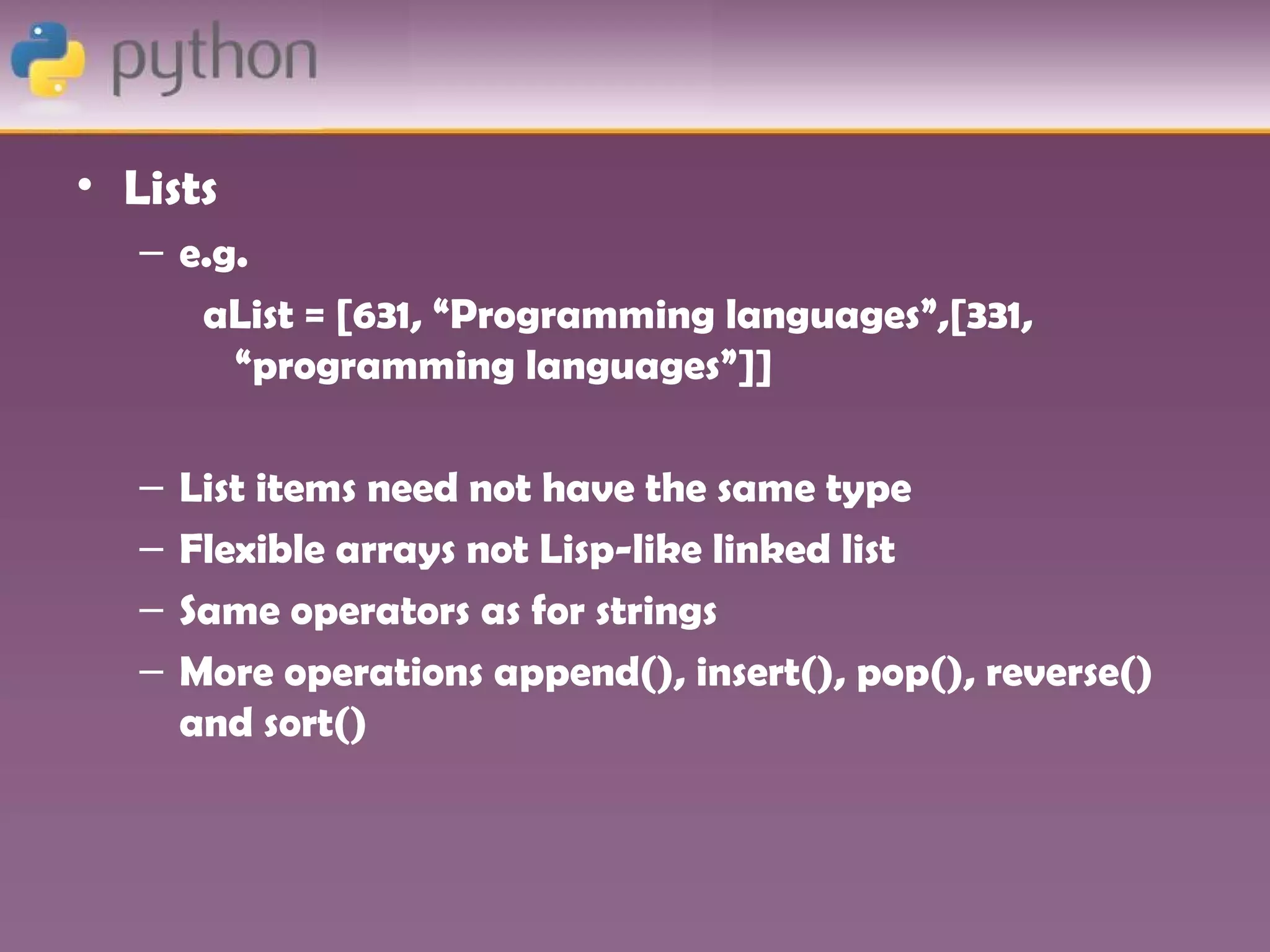 • Lists
   – e.g.
      aList = [631, “Programming languages”,[331,
        “programming languages”]]

   –   List items need not have the same type
   –   Flexible arrays not Lisp-like linked list
   –   Same operators as for strings
   –   More operations append(), insert(), pop(), reverse()
       and sort()
 