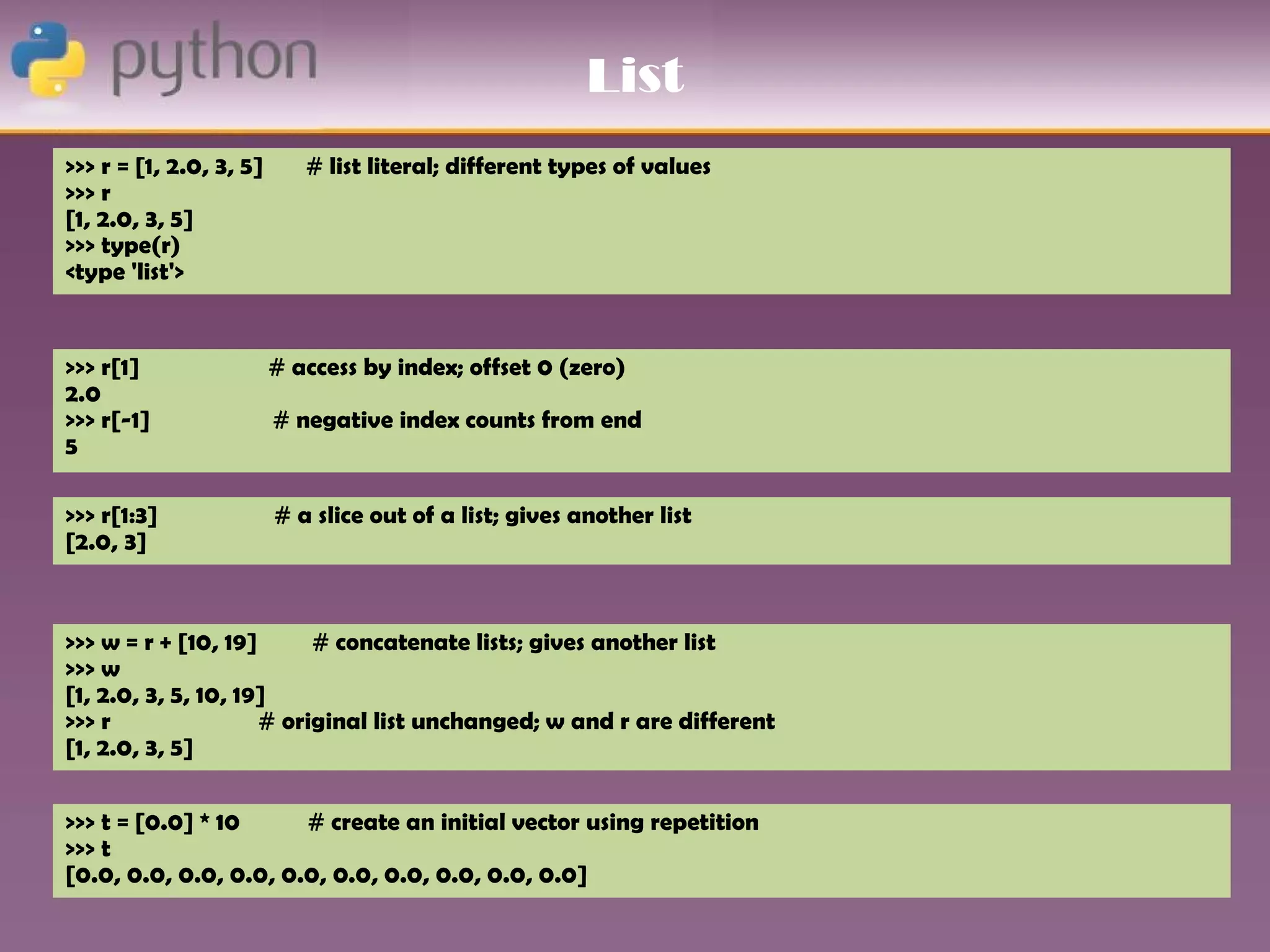 List
>>> r = [1, 2.0, 3, 5]      # list literal; different types of values
>>> r
[1, 2.0, 3, 5]
>>> type(r)
<type 'list'>


>>> r[1]                 # access by index; offset 0 (zero)
2.0
>>> r[-1]                # negative index counts from end
5

>>> r[1:3]               # a slice out of a list; gives another list
[2.0, 3]



>>> w = r + [10, 19]      # concatenate lists; gives another list
>>> w
[1, 2.0, 3, 5, 10, 19]
>>> r                # original list unchanged; w and r are different
[1, 2.0, 3, 5]


>>> t = [0.0] * 10     # create an initial vector using repetition
>>> t
[0.0, 0.0, 0.0, 0.0, 0.0, 0.0, 0.0, 0.0, 0.0, 0.0]
 