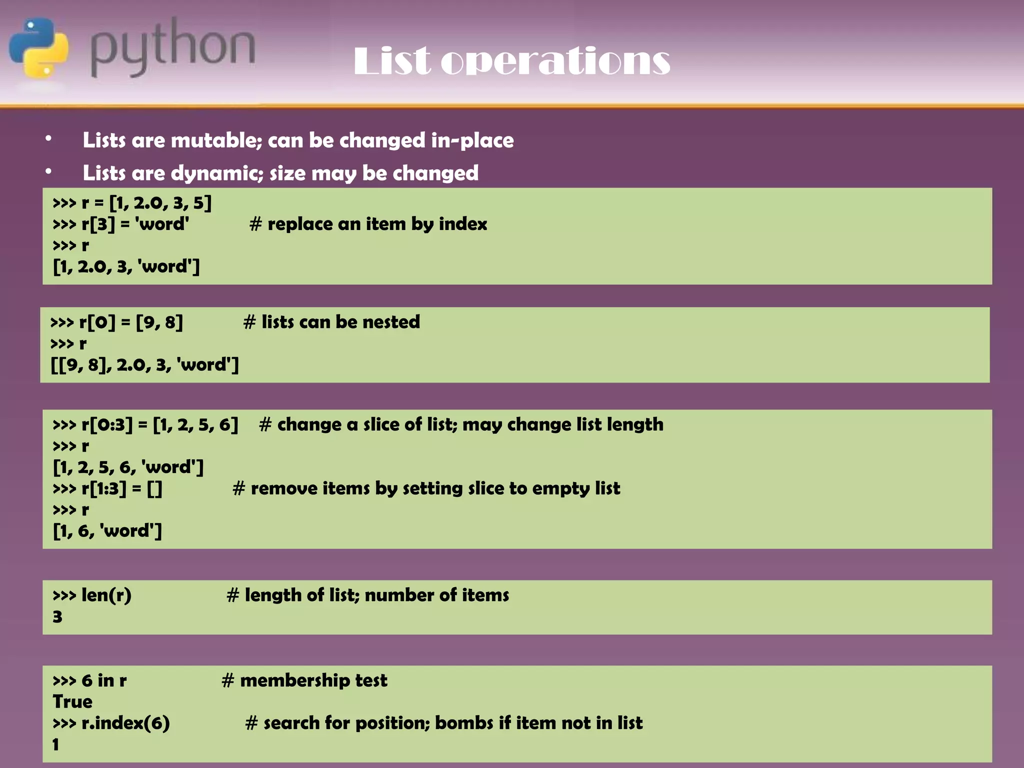 List operations
•       Lists are mutable; can be changed in-place
•       Lists are dynamic; size may be changed
    >>> r = [1, 2.0, 3, 5]
    >>> r[3] = 'word'          # replace an item by index
    >>> r
    [1, 2.0, 3, 'word']

>>> r[0] = [9, 8]        # lists can be nested
>>> r
[[9, 8], 2.0, 3, 'word']


    >>> r[0:3] = [1, 2, 5, 6] # change a slice of list; may change list length
    >>> r
    [1, 2, 5, 6, 'word']
    >>> r[1:3] = []         # remove items by setting slice to empty list
    >>> r
    [1, 6, 'word']


    >>> len(r)               # length of list; number of items
    3


    >>> 6 in r               # membership test
    True
    >>> r.index(6)             # search for position; bombs if item not in list
    1
 