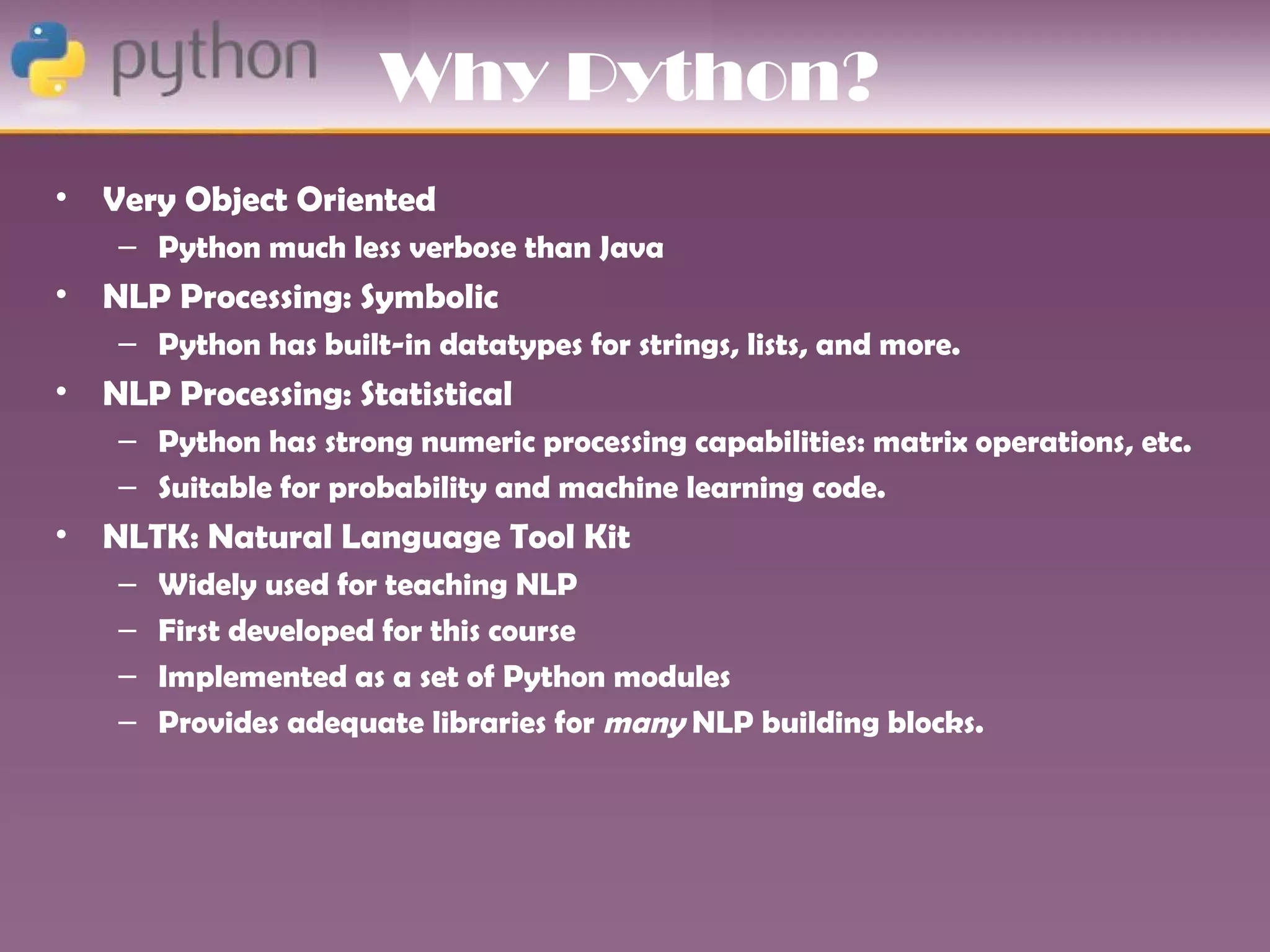 Why Python?
•   Very Object Oriented
     – Python much less verbose than Java
•   NLP Processing: Symbolic
     – Python has built-in datatypes for strings, lists, and more.
•   NLP Processing: Statistical
     – Python has strong numeric processing capabilities: matrix operations, etc.
     – Suitable for probability and machine learning code.
•   NLTK: Natural Language Tool Kit
     –   Widely used for teaching NLP
     –   First developed for this course
     –   Implemented as a set of Python modules
     –   Provides adequate libraries for many NLP building blocks.
 