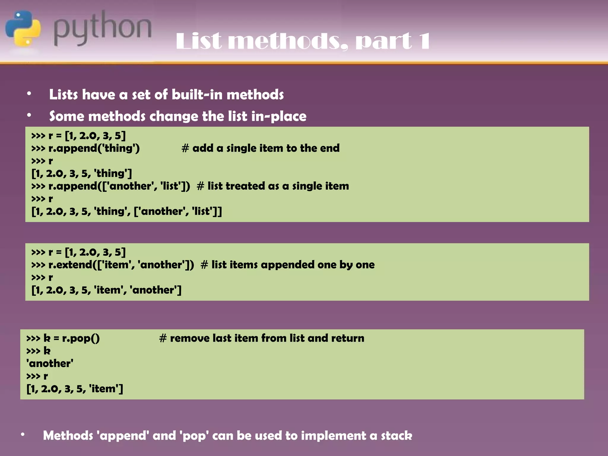 List methods, part 1

    •    Lists have a set of built-in methods
    •    Some methods change the list in-place
     >>> r = [1, 2.0, 3, 5]
     >>> r.append('thing')            # add a single item to the end
     >>> r
     [1, 2.0, 3, 5, 'thing']
     >>> r.append(['another', 'list']) # list treated as a single item
     >>> r
     [1, 2.0, 3, 5, 'thing', ['another', 'list']]


     >>> r = [1, 2.0, 3, 5]
     >>> r.extend(['item', 'another']) # list items appended one by one
     >>> r
     [1, 2.0, 3, 5, 'item', 'another']



    >>> k = r.pop()            # remove last item from list and return
    >>> k
    'another'
    >>> r
    [1, 2.0, 3, 5, 'item']


•       Methods 'append' and 'pop' can be used to implement a stack
 