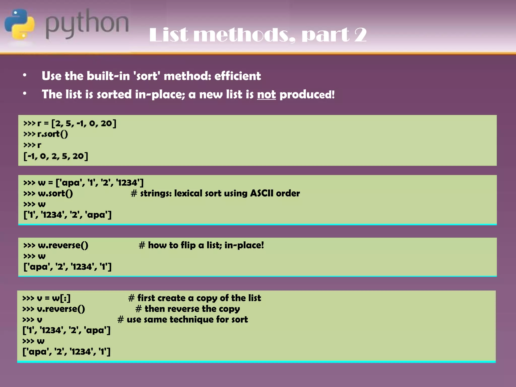 List methods, part 2
•    Use the built-in 'sort' method: efficient
•    The list is sorted in-place; a new list is not produced!




>>> w = ['apa', '1', '2', '1234']
>>> w.sort()                  # strings: lexical sort using ASCII order
>>> w
['1', '1234', '2', 'apa']


>>> w.reverse()              # how to flip a list; in-place!
>>> w
['apa', '2', '1234', '1']


>>> v = w[:]                # first create a copy of the list
>>> v.reverse()               # then reverse the copy
>>> v                     # use same technique for sort
['1', '1234', '2', 'apa']
>>> w
['apa', '2', '1234', '1']
 