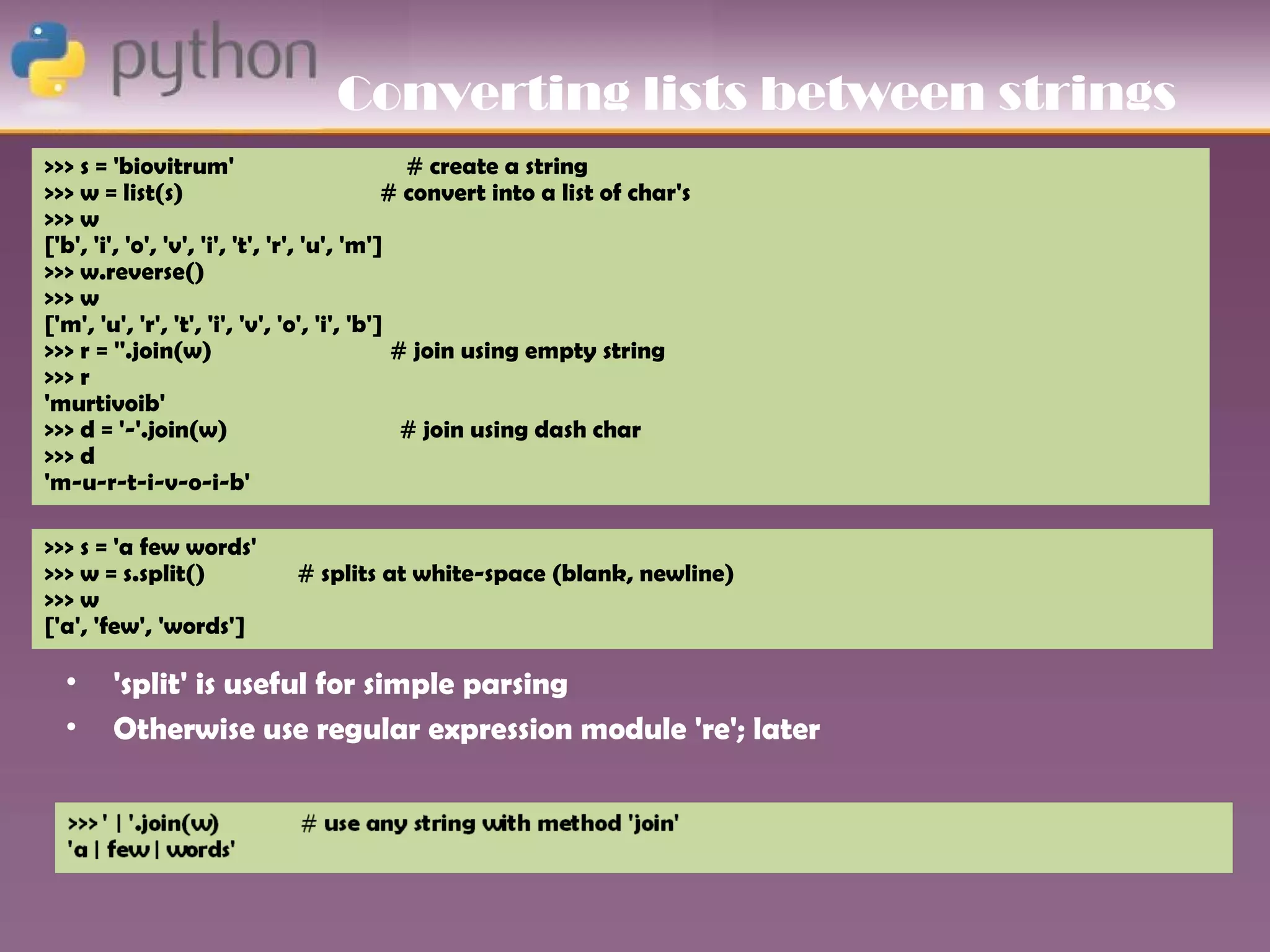 Converting lists between strings
>>> s = 'biovitrum'                            # create a string
>>> w = list(s)                              # convert into a list of char's
>>> w
['b', 'i', 'o', 'v', 'i', 't', 'r', 'u', 'm']
>>> w.reverse()
>>> w
['m', 'u', 'r', 't', 'i', 'v', 'o', 'i', 'b']
>>> r = ''.join(w)                            # join using empty string
>>> r
'murtivoib'
>>> d = '-'.join(w)                            # join using dash char
>>> d
'm-u-r-t-i-v-o-i-b'

>>> s = 'a few words'
>>> w = s.split()            # splits at white-space (blank, newline)
>>> w
['a', 'few', 'words']

  •     'split' is useful for simple parsing
  •     Otherwise use regular expression module 're'; later
 