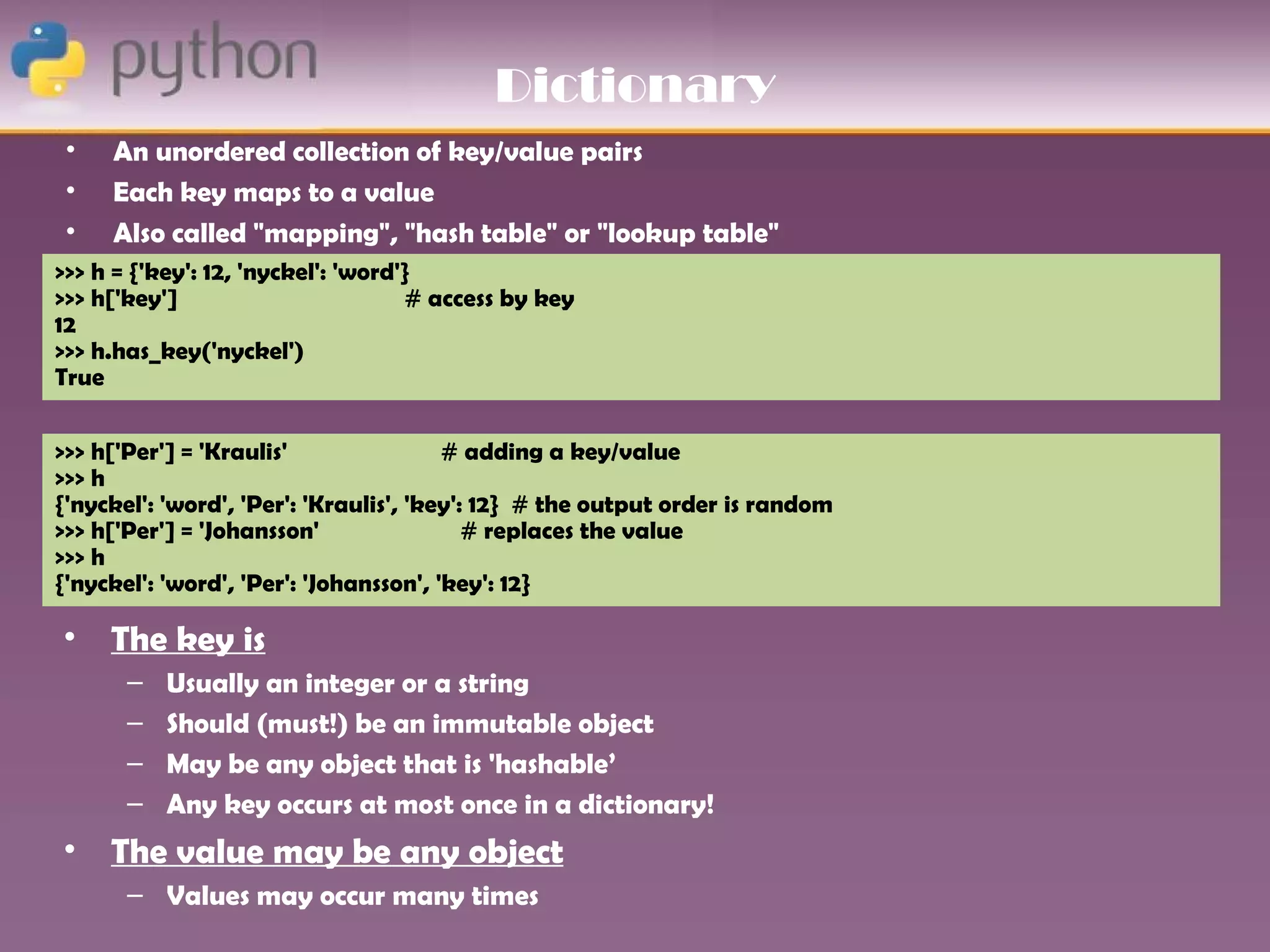 Dictionary
 •   An unordered collection of key/value pairs
 •   Each key maps to a value
 •   Also called "mapping", "hash table" or "lookup table"
>>> h = {'key': 12, 'nyckel': 'word'}
>>> h['key']                        # access by key
12
>>> h.has_key('nyckel')
True


>>> h['Per'] = 'Kraulis'                # adding a key/value
>>> h
{'nyckel': 'word', 'Per': 'Kraulis', 'key': 12} # the output order is random
>>> h['Per'] = 'Johansson'                 # replaces the value
>>> h
{'nyckel': 'word', 'Per': 'Johansson', 'key': 12}

• The key is
       –   Usually an integer or a string
       –   Should (must!) be an immutable object
       –   May be any object that is 'hashable’
       –   Any key occurs at most once in a dictionary!
• The value may be any object
       – Values may occur many times
 