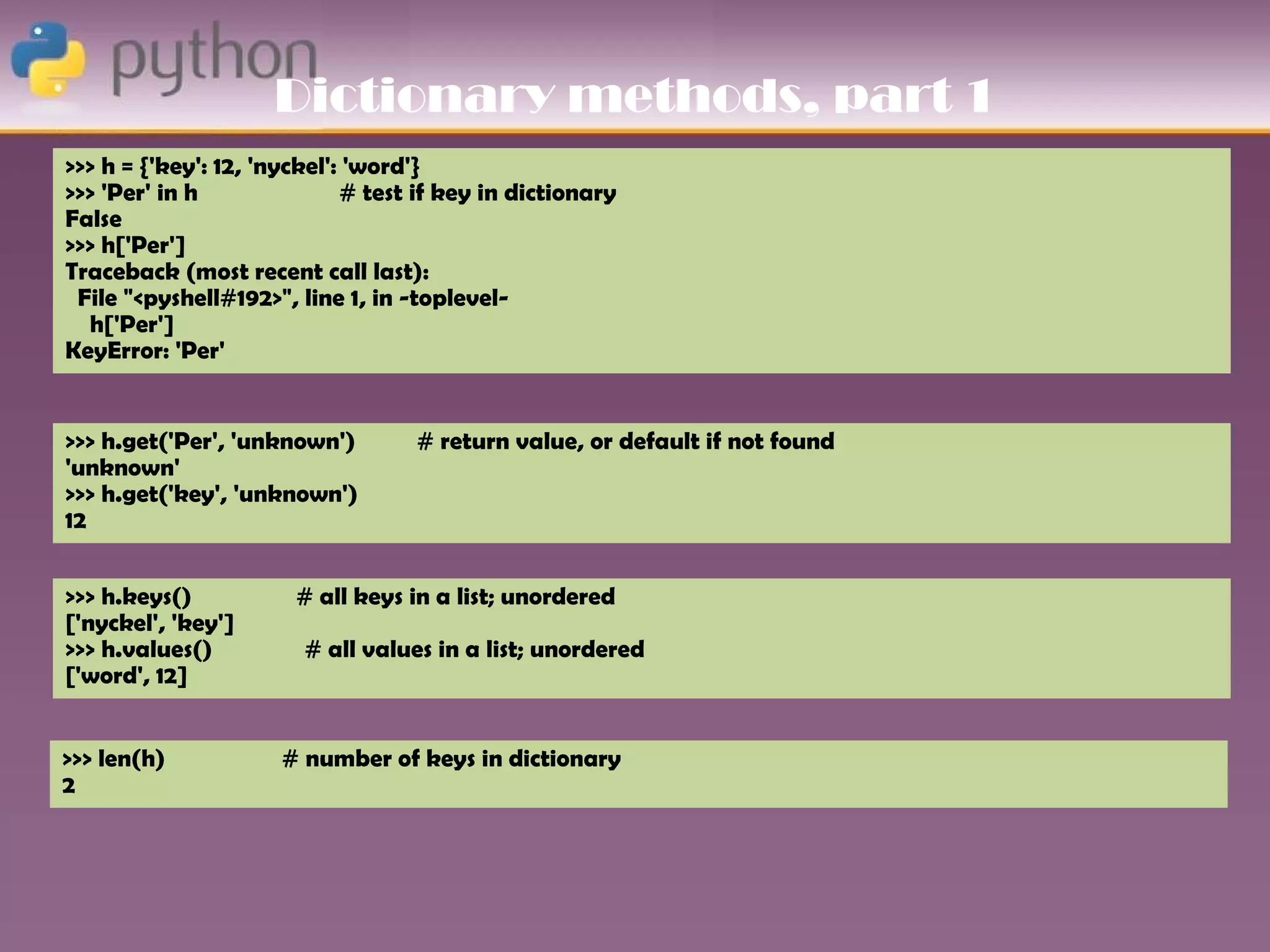 Dictionary methods, part 1
>>> h = {'key': 12, 'nyckel': 'word'}
>>> 'Per' in h               # test if key in dictionary
False
>>> h['Per']
Traceback (most recent call last):
 File "<pyshell#192>", line 1, in -toplevel-
  h['Per']
KeyError: 'Per'


>>> h.get('Per', 'unknown')        # return value, or default if not found
'unknown'
>>> h.get('key', 'unknown')
12


>>> h.keys()           # all keys in a list; unordered
['nyckel', 'key']
>>> h.values()          # all values in a list; unordered
['word', 12]


>>> len(h)           # number of keys in dictionary
2
 