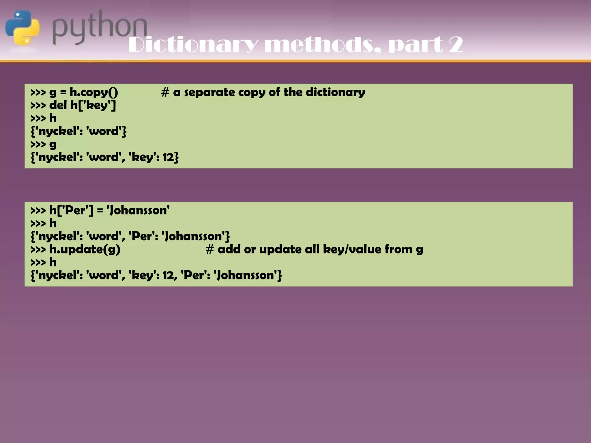 Dictionary methods, part 2
>>> g = h.copy()         # a separate copy of the dictionary
>>> del h['key']
>>> h
{'nyckel': 'word'}
>>> g
{'nyckel': 'word', 'key': 12}



>>> h['Per'] = 'Johansson'
>>> h
{'nyckel': 'word', 'Per': 'Johansson'}
>>> h.update(g)                   # add or update all key/value from g
>>> h
{'nyckel': 'word', 'key': 12, 'Per': 'Johansson'}
 