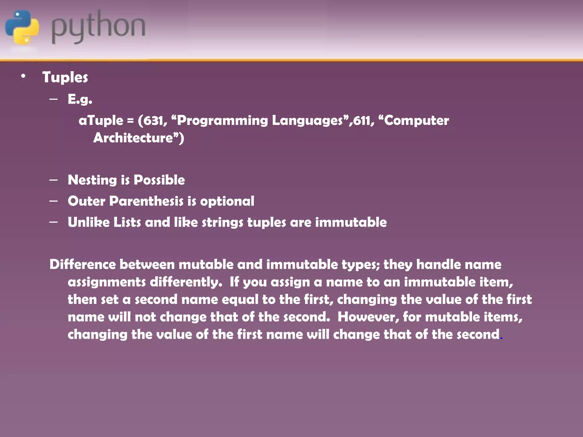 •   Tuples
    – E.g.
        aTuple = (631, “Programming Languages”,611, “Computer
           Architecture”)

    – Nesting is Possible
    – Outer Parenthesis is optional
    – Unlike Lists and like strings tuples are immutable

    Difference between mutable and immutable types; they handle name
       assignments differently. If you assign a name to an immutable item,
       then set a second name equal to the first, changing the value of the first
       name will not change that of the second. However, for mutable items,
       changing the value of the first name will change that of the second.
 