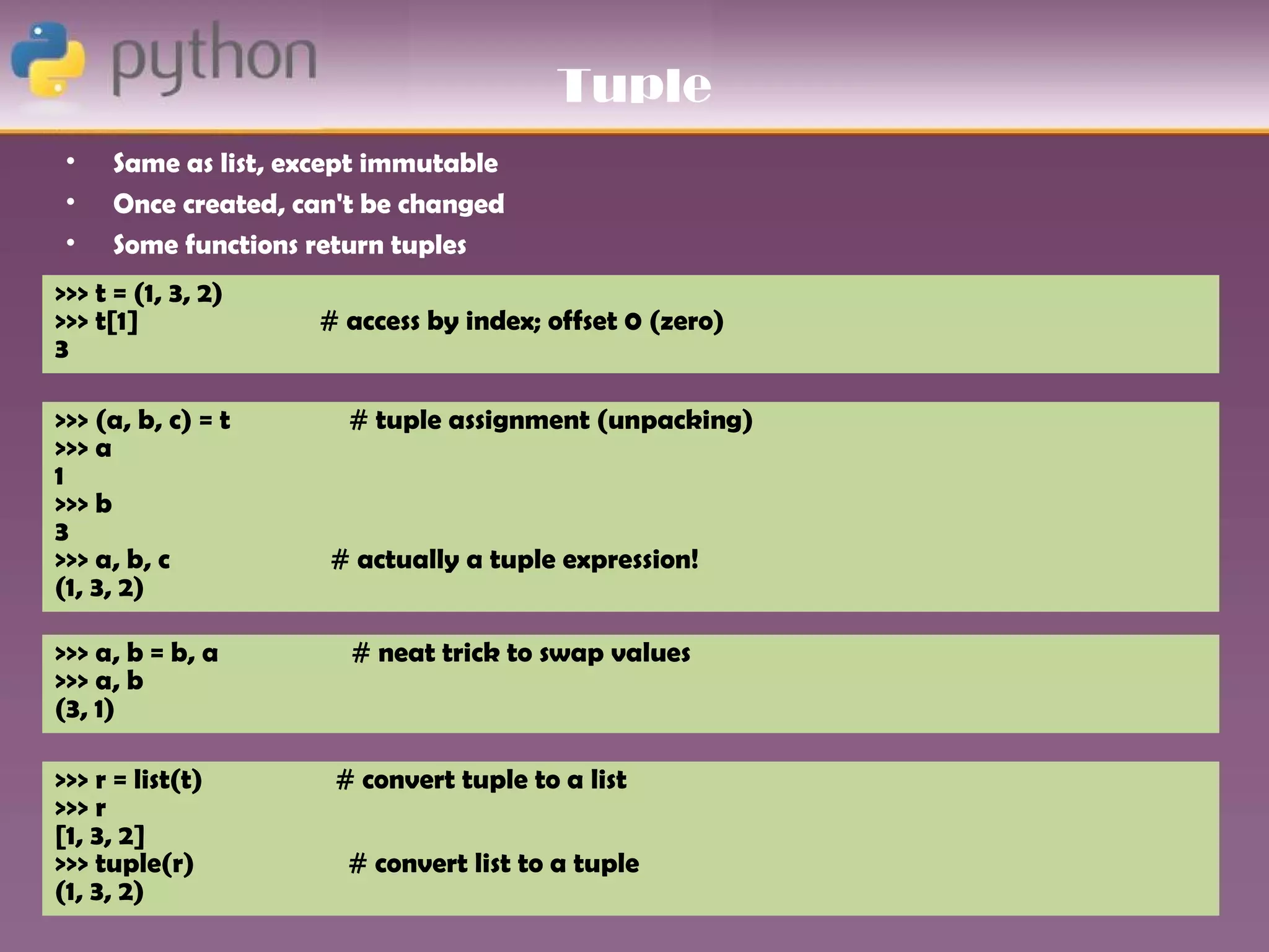 Tuple
 •   Same as list, except immutable
 •   Once created, can't be changed
 •   Some functions return tuples
>>> t = (1, 3, 2)
>>> t[1]            # access by index; offset 0 (zero)
3

>>> (a, b, c) = t      # tuple assignment (unpacking)
>>> a
1
>>> b
3
>>> a, b, c          # actually a tuple expression!
(1, 3, 2)

>>> a, b = b, a        # neat trick to swap values
>>> a, b
(3, 1)

>>> r = list(t)       # convert tuple to a list
>>> r
[1, 3, 2]
>>> tuple(r)           # convert list to a tuple
(1, 3, 2)
 