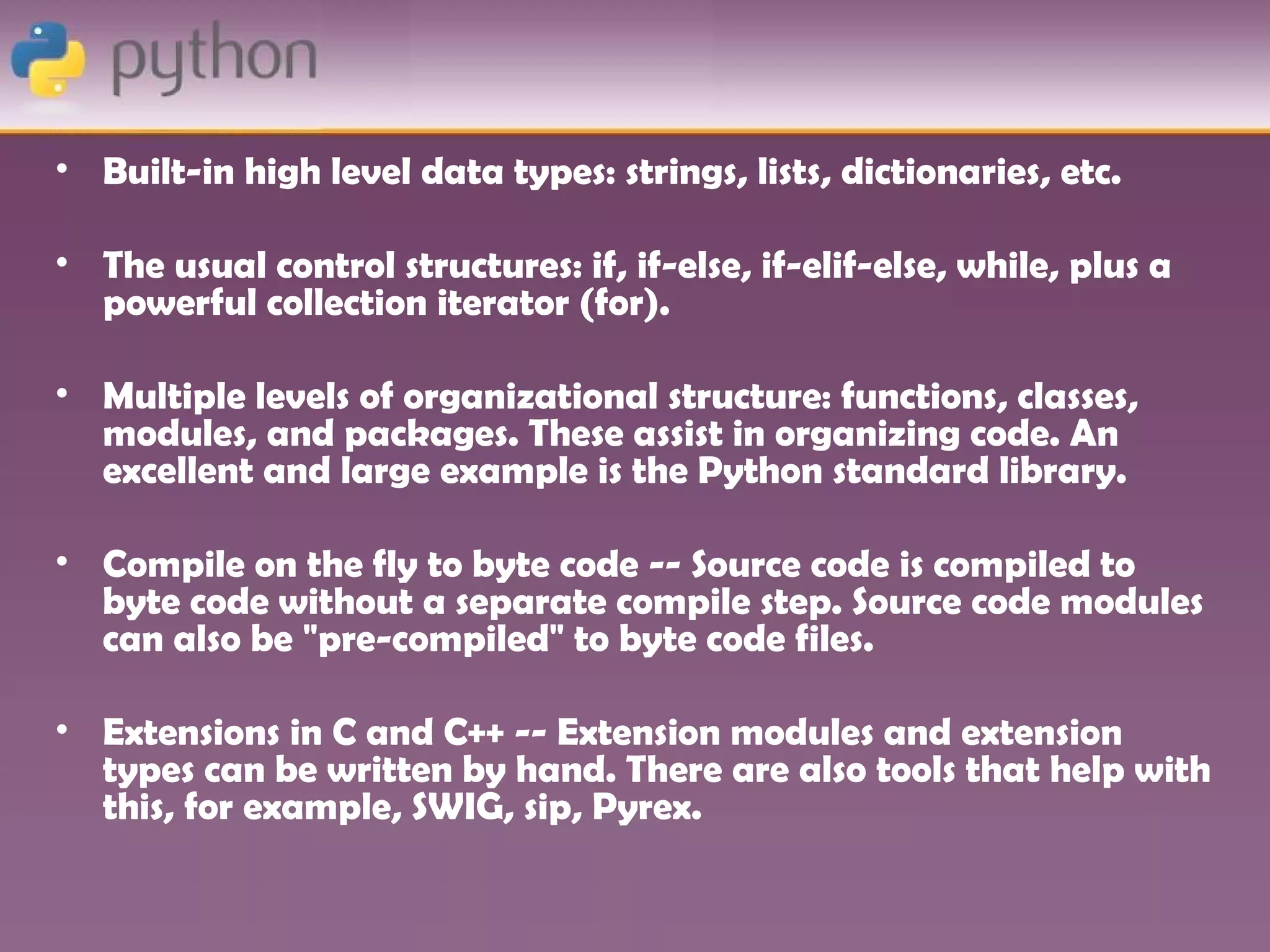 • Built-in high level data types: strings, lists, dictionaries, etc.

• The usual control structures: if, if-else, if-elif-else, while, plus a
  powerful collection iterator (for).

• Multiple levels of organizational structure: functions, classes,
  modules, and packages. These assist in organizing code. An
  excellent and large example is the Python standard library.

• Compile on the fly to byte code -- Source code is compiled to
  byte code without a separate compile step. Source code modules
  can also be "pre-compiled" to byte code files.

• Extensions in C and C++ -- Extension modules and extension
  types can be written by hand. There are also tools that help with
  this, for example, SWIG, sip, Pyrex.
 