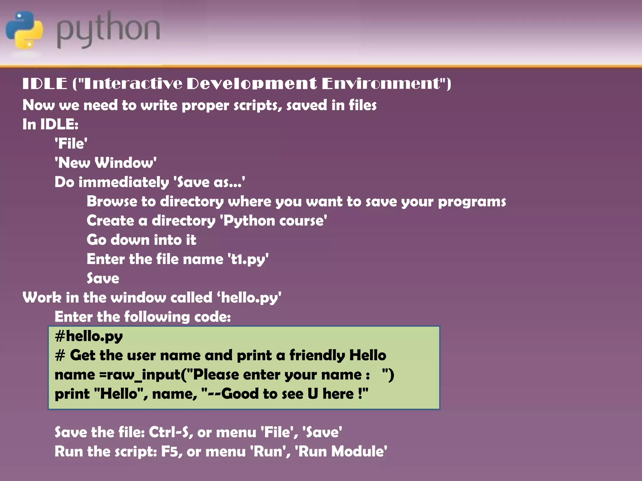 IDLE ("Interactive Development Environment")
Now we need to write proper scripts, saved in files
In IDLE:
     'File'
     'New Window'
     Do immediately 'Save as…'
           Browse to directory where you want to save your programs
           Create a directory 'Python course'
           Go down into it
           Enter the file name 't1.py'
           Save
Work in the window called ‘hello.py'
     Enter the following code:
     #hello.py
     # Get the user name and print a friendly Hello
     name =raw_input("Please enter your name : ")
     print "Hello", name, "--Good to see U here !"

    Save the file: Ctrl-S, or menu 'File', 'Save'
    Run the script: F5, or menu 'Run', 'Run Module'
 
