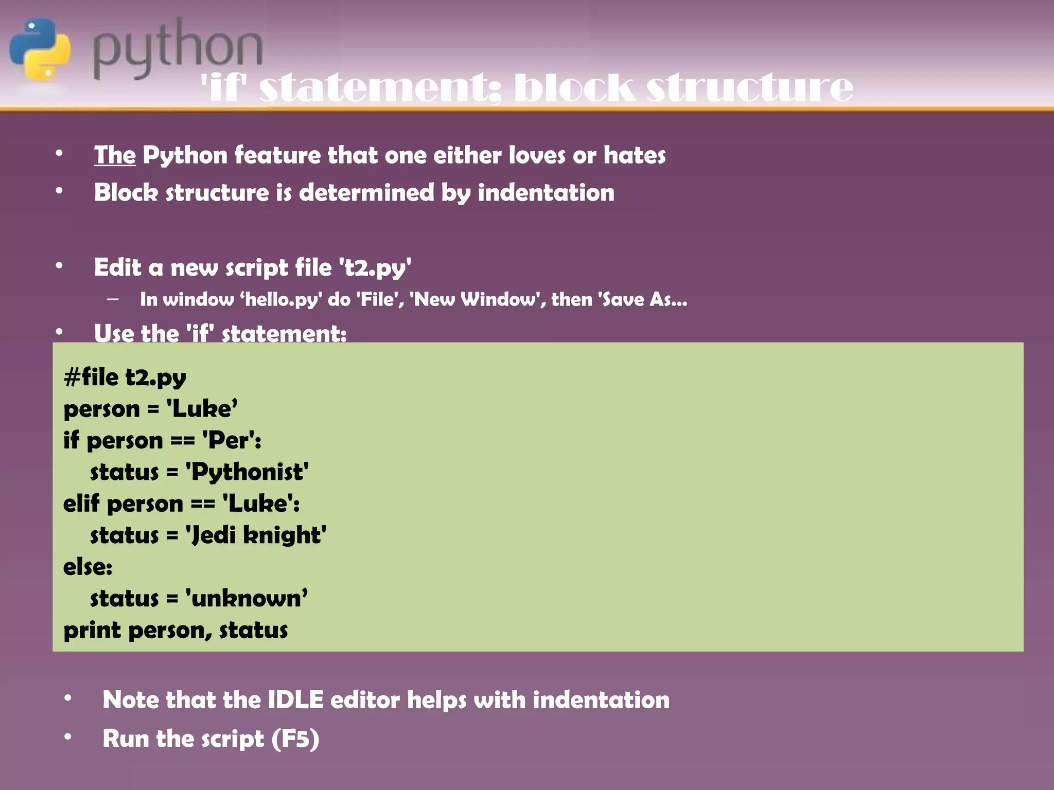 'if' statement; block structure
•   The Python feature that one either loves or hates
•   Block structure is determined by indentation

•   Edit a new script file 't2.py'
     –   In window ‘hello.py' do 'File', 'New Window', then 'Save As…
•   Use the 'if' statement:
#file t2.py
person = 'Luke’
if person == 'Per':
   status = 'Pythonist'
elif person == 'Luke':
   status = 'Jedi knight'
else:
   status = 'unknown’
print person, status

•   Note that the IDLE editor helps with indentation
•   Run the script (F5)
 