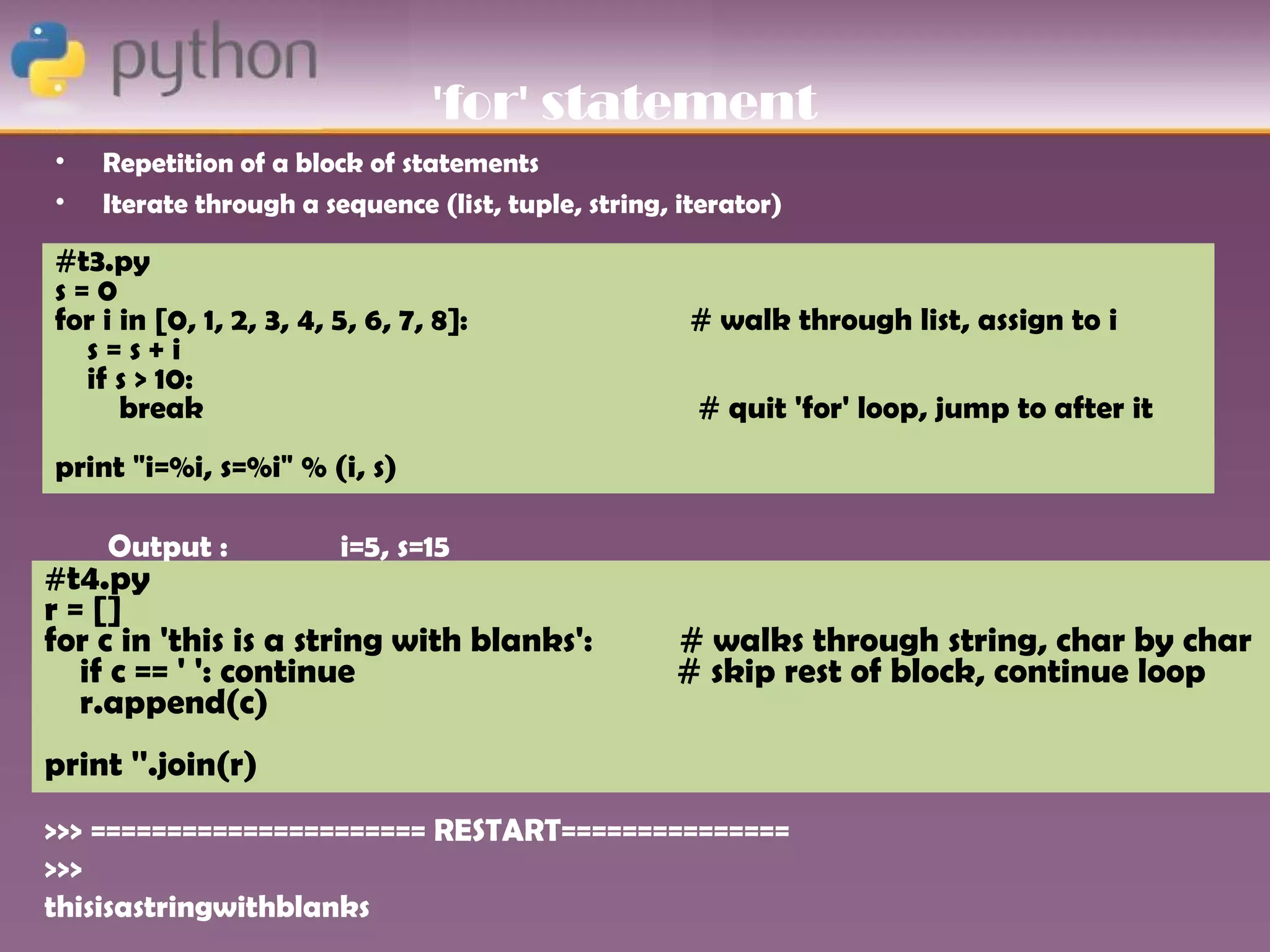 'for' statement
•   Repetition of a block of statements
•   Iterate through a sequence (list, tuple, string, iterator)

#t3.py
s=0
for i in [0, 1, 2, 3, 4, 5, 6, 7, 8]:                 # walk through list, assign to i
  s=s+i
  if s > 10:
      break                                           # quit 'for' loop, jump to after it
print "i=%i, s=%i" % (i, s)

    Output :             i=5, s=15
#t4.py
r = []
for c in 'this is a string with blanks':            # walks through string, char by char
   if c == ' ': continue                            # skip rest of block, continue loop
   r.append(c)
print ''.join(r)
>>> ====================== RESTART===============
>>>
thisisastringwithblanks
 
