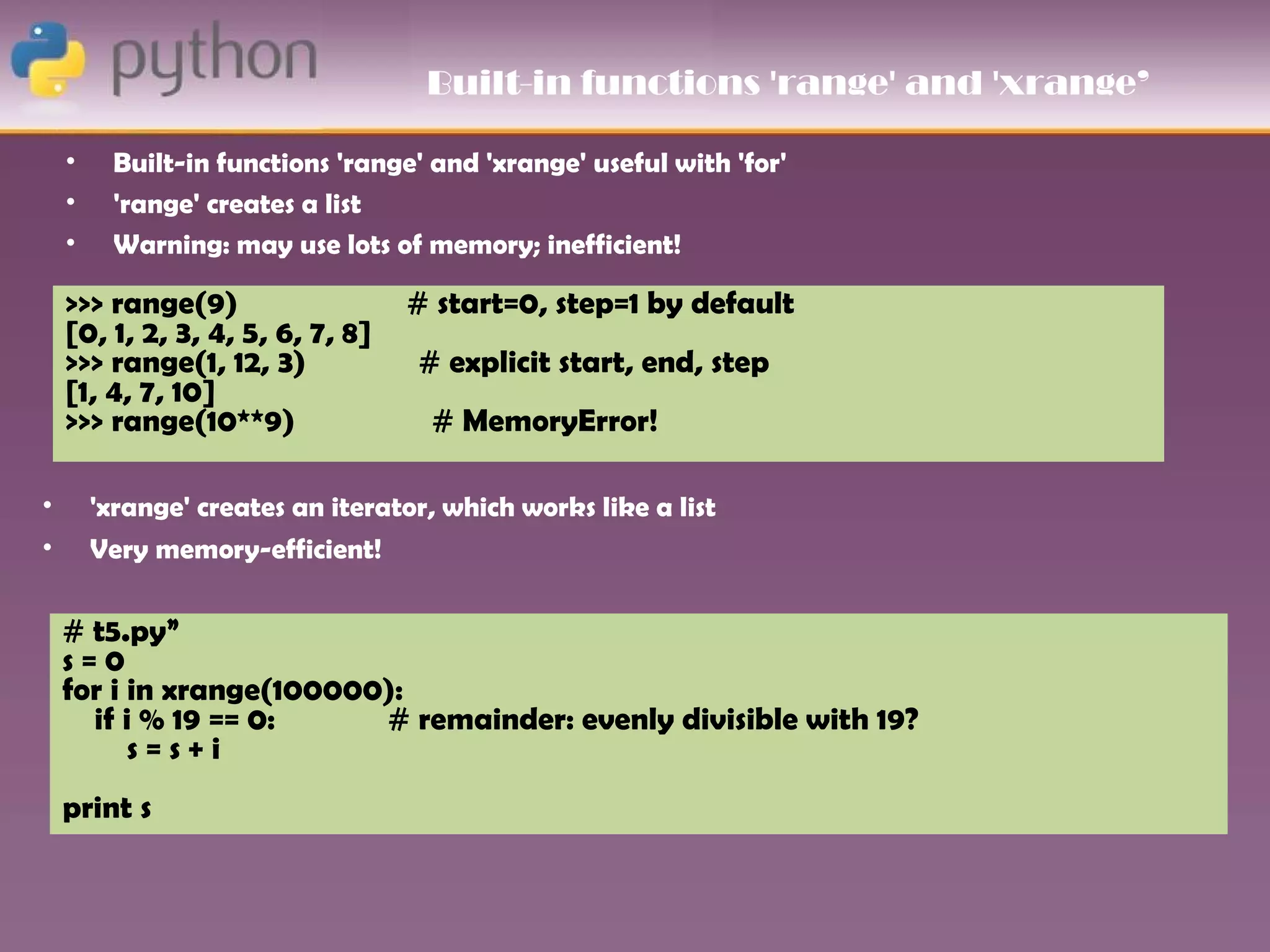 Built-in functions 'range' and 'xrange’

    •    Built-in functions 'range' and 'xrange' useful with 'for'
    •    'range' creates a list
    •    Warning: may use lots of memory; inefficient!

    >>> range(9)                  # start=0, step=1 by default
    [0, 1, 2, 3, 4, 5, 6, 7, 8]
    >>> range(1, 12, 3)            # explicit start, end, step
    [1, 4, 7, 10]
    >>> range(10**9)                # MemoryError!

•       'xrange' creates an iterator, which works like a list
•       Very memory-efficient!

    # t5.py”
    s=0
    for i in xrange(100000):
      if i % 19 == 0:     # remainder: evenly divisible with 19?
          s=s+i
    print s
 