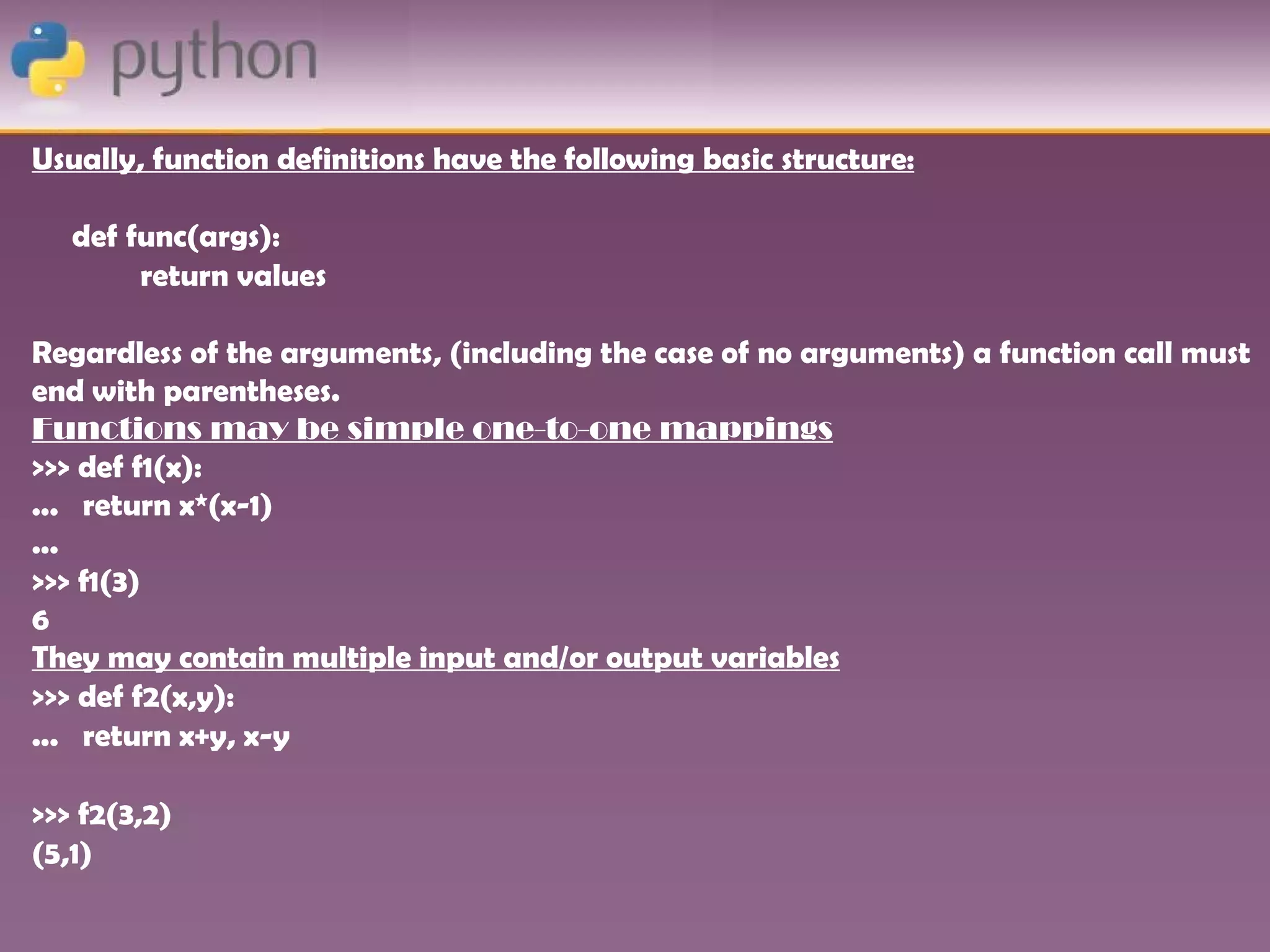 Usually, function definitions have the following basic structure:

   def func(args):
        return values

Regardless of the arguments, (including the case of no arguments) a function call must
end with parentheses.
Functions may be simple one-to-one mappings
>>> def f1(x):
... return x*(x-1)
...
>>> f1(3)
6
They may contain multiple input and/or output variables
>>> def f2(x,y):
... return x+y, x-y

>>> f2(3,2)
(5,1)
 