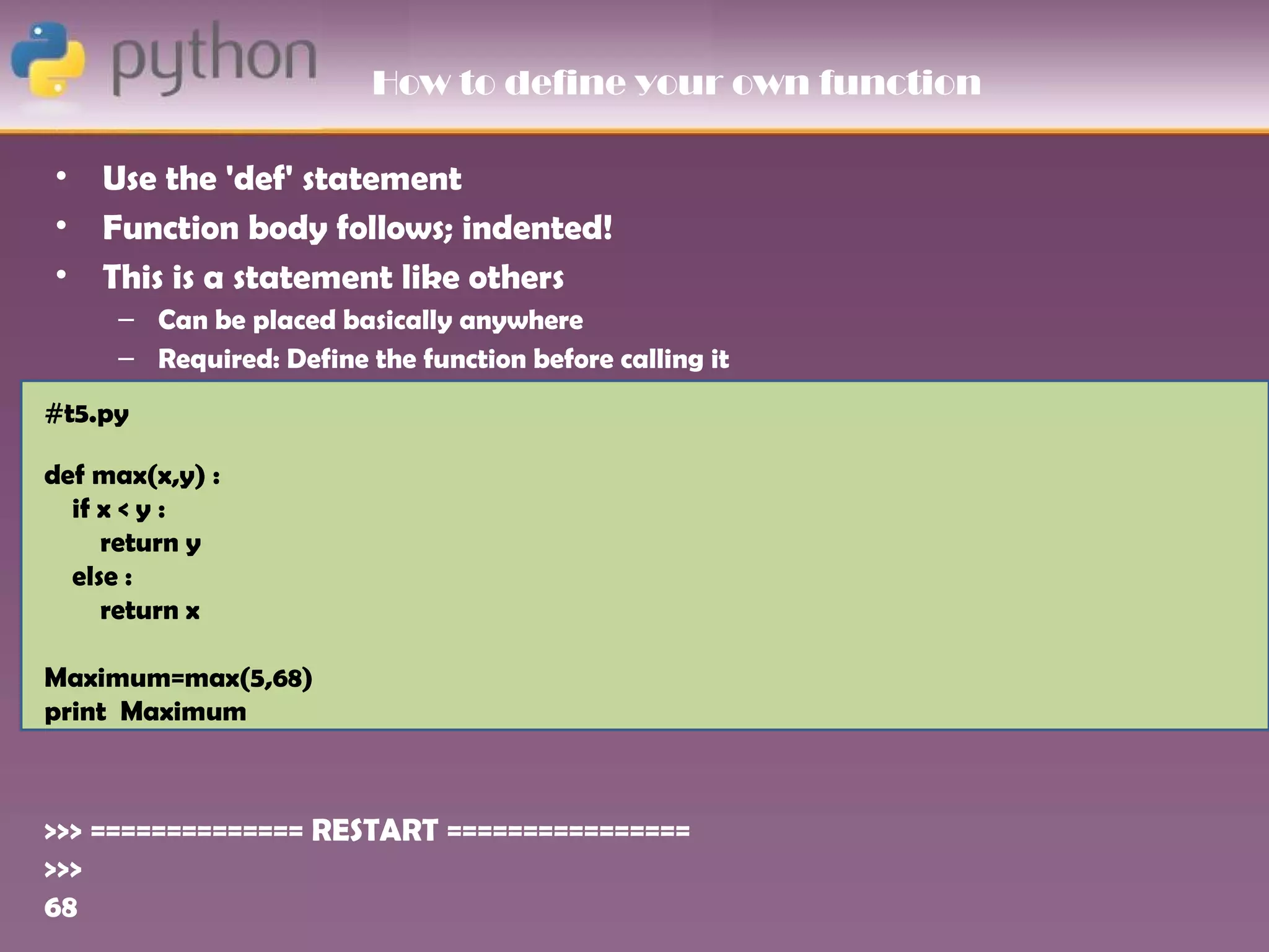 How to define your own function

•   Use the 'def' statement
•   Function body follows; indented!
•   This is a statement like others
     – Can be placed basically anywhere
     – Required: Define the function before calling it
#t5.py

def max(x,y) :
  if x < y :
     return y
  else :
     return x

Maximum=max(5,68)
print Maximum



>>> ============== RESTART ================
>>>
68
 