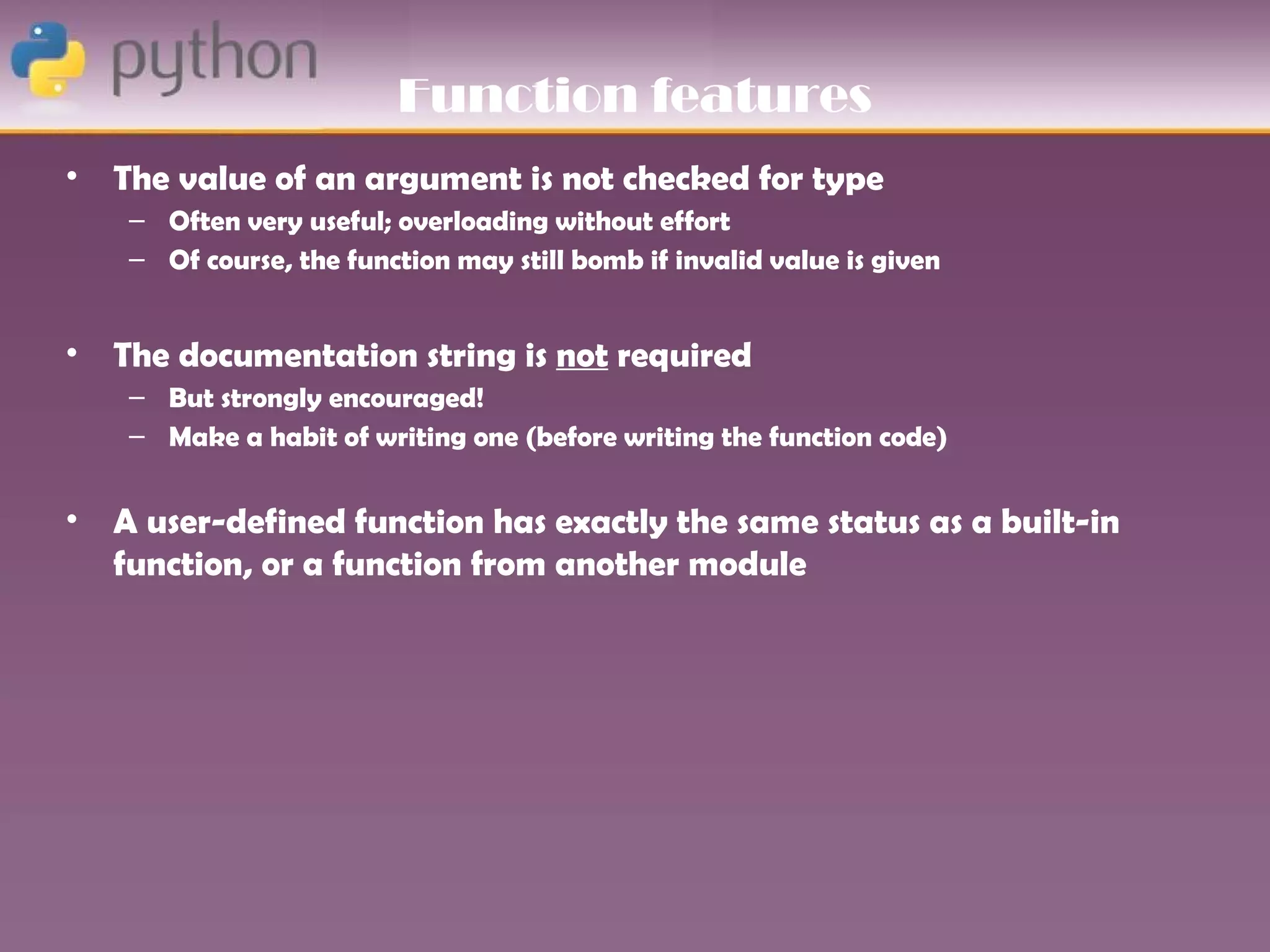 Function features
•   The value of an argument is not checked for type
     – Often very useful; overloading without effort
     – Of course, the function may still bomb if invalid value is given


•   The documentation string is not required
     – But strongly encouraged!
     – Make a habit of writing one (before writing the function code)


•   A user-defined function has exactly the same status as a built-in
    function, or a function from another module
 