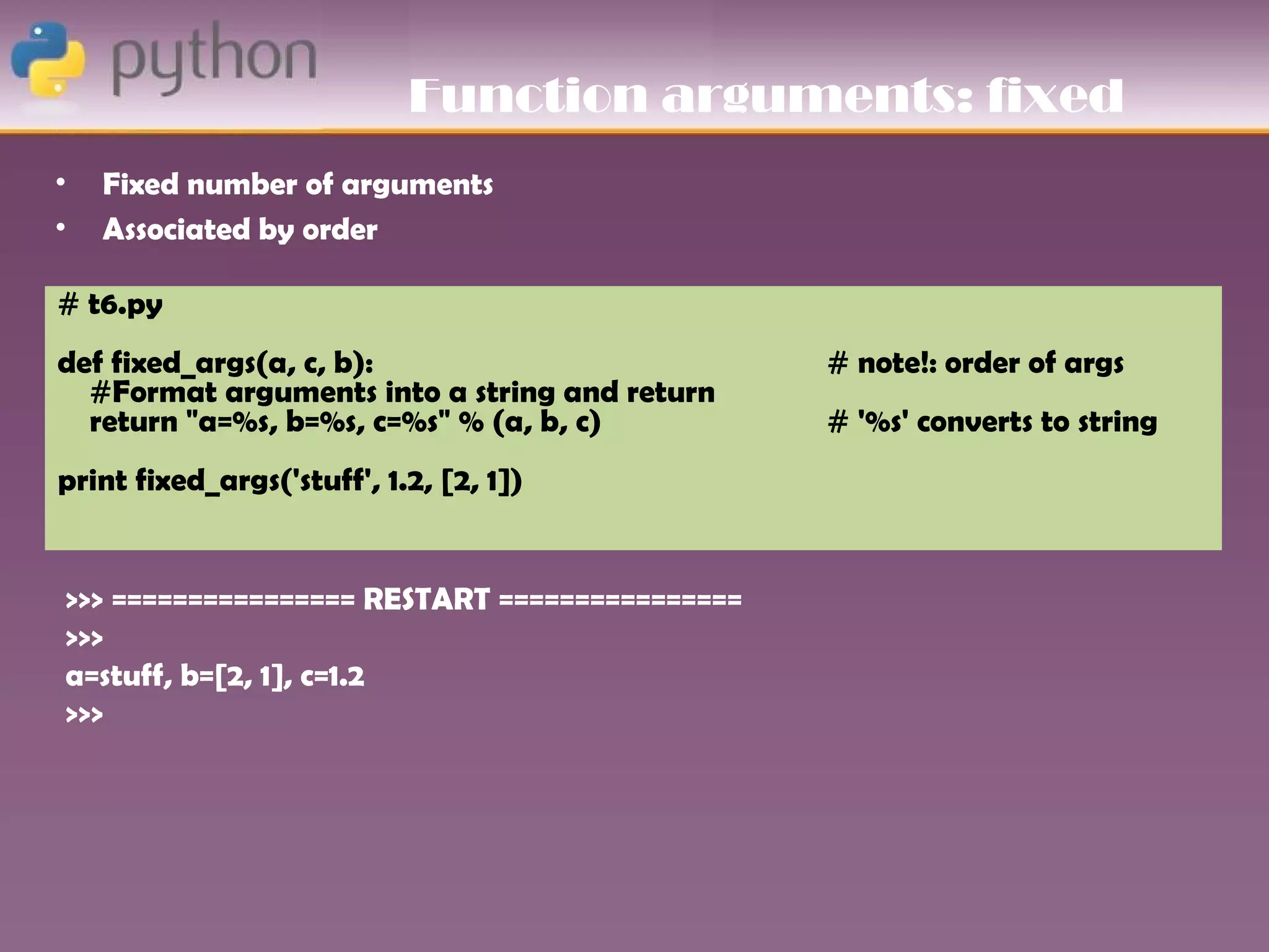 Function arguments: fixed
•   Fixed number of arguments
•   Associated by order

# t6.py
def fixed_args(a, c, b):                        # note!: order of args
  #Format arguments into a string and return
  return "a=%s, b=%s, c=%s" % (a, b, c)         # '%s' converts to string
print fixed_args('stuff', 1.2, [2, 1])


>>> ================ RESTART ================
>>>
a=stuff, b=[2, 1], c=1.2
>>>
 