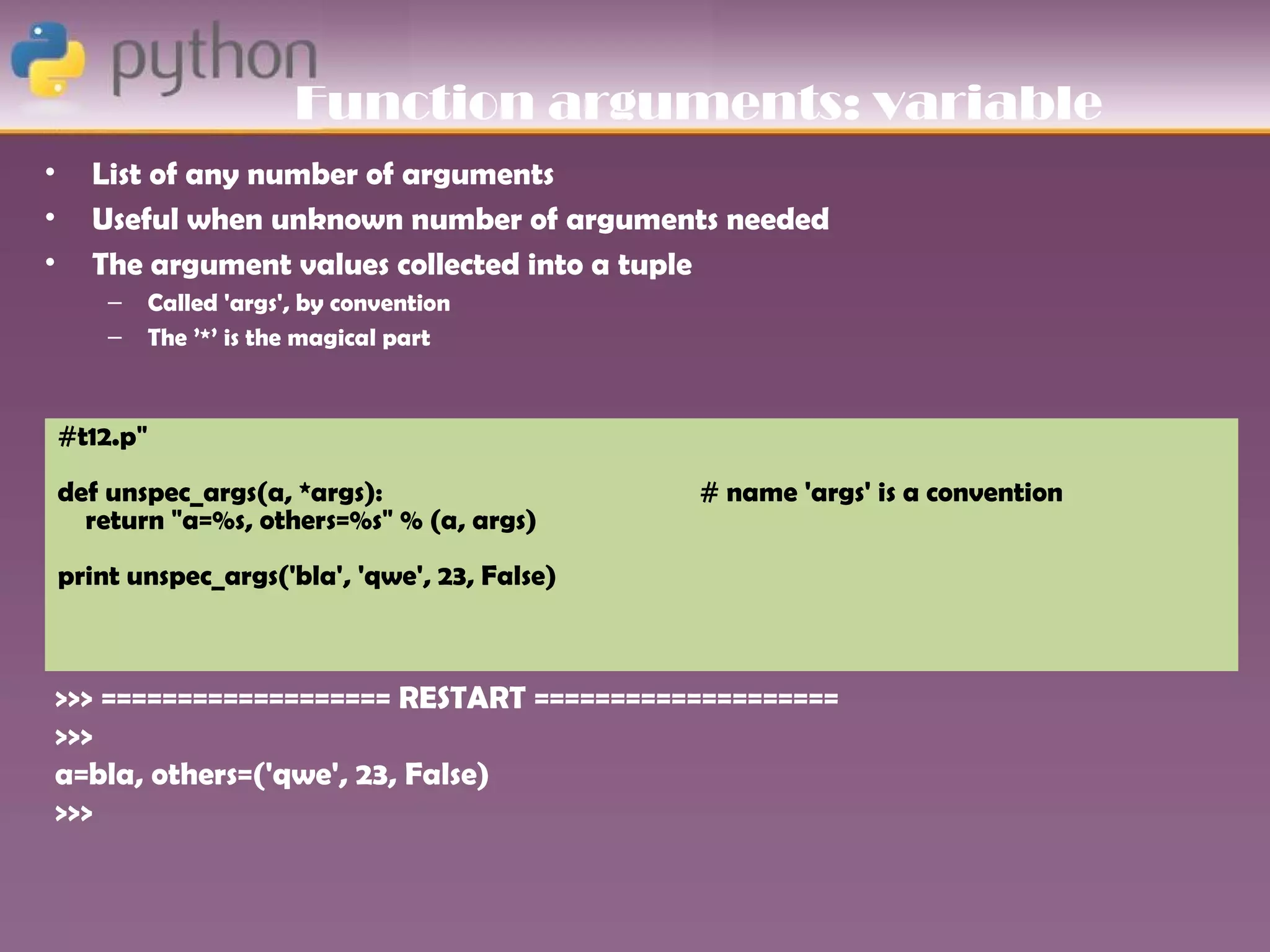 Function arguments: variable
•     List of any number of arguments
•     Useful when unknown number of arguments needed
•     The argument values collected into a tuple
        –     Called 'args', by convention
        –     The ’*’ is the magical part



    #t12.p"
    def unspec_args(a, *args):                   # name 'args' is a convention
      return "a=%s, others=%s" % (a, args)
    print unspec_args('bla', 'qwe', 23, False)



>>> =================== RESTART ====================
>>>
a=bla, others=('qwe', 23, False)
>>>
 