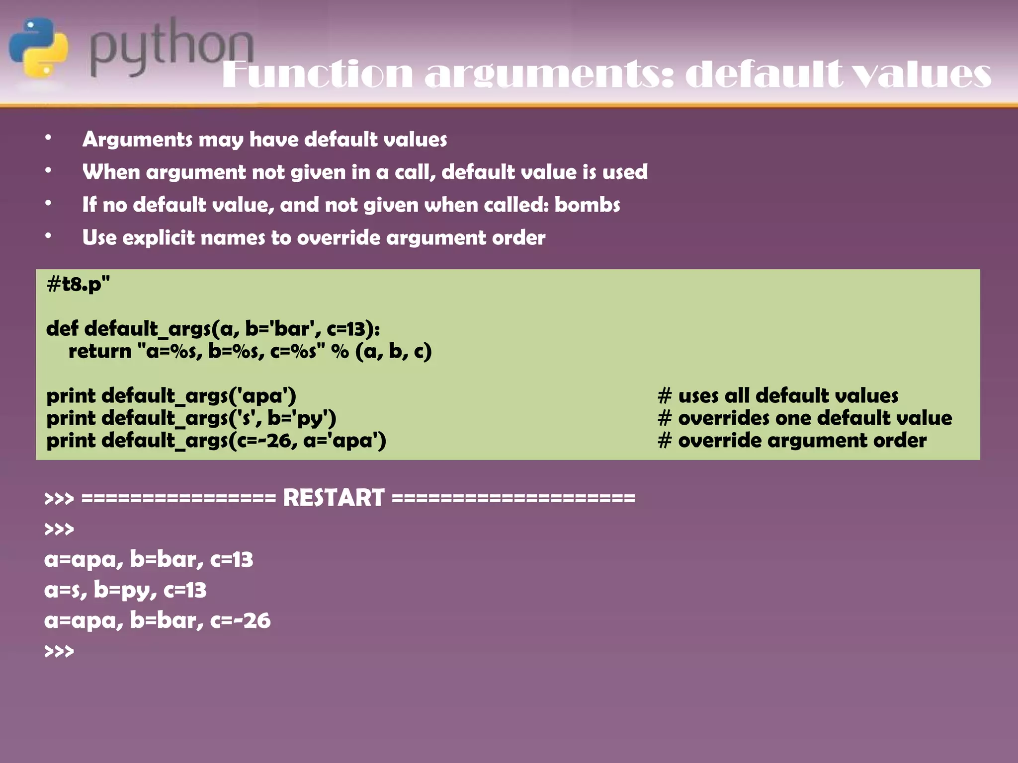 Function arguments: default values
•   Arguments may have default values
•   When argument not given in a call, default value is used
•   If no default value, and not given when called: bombs
•   Use explicit names to override argument order

#t8.p"
def default_args(a, b='bar', c=13):
  return "a=%s, b=%s, c=%s" % (a, b, c)
print default_args('apa')                                      # uses all default values
print default_args('s', b='py')                                # overrides one default value
print default_args(c=-26, a='apa')                             # override argument order

>>> ================ RESTART ====================
>>>
a=apa, b=bar, c=13
a=s, b=py, c=13
a=apa, b=bar, c=-26
>>>
 