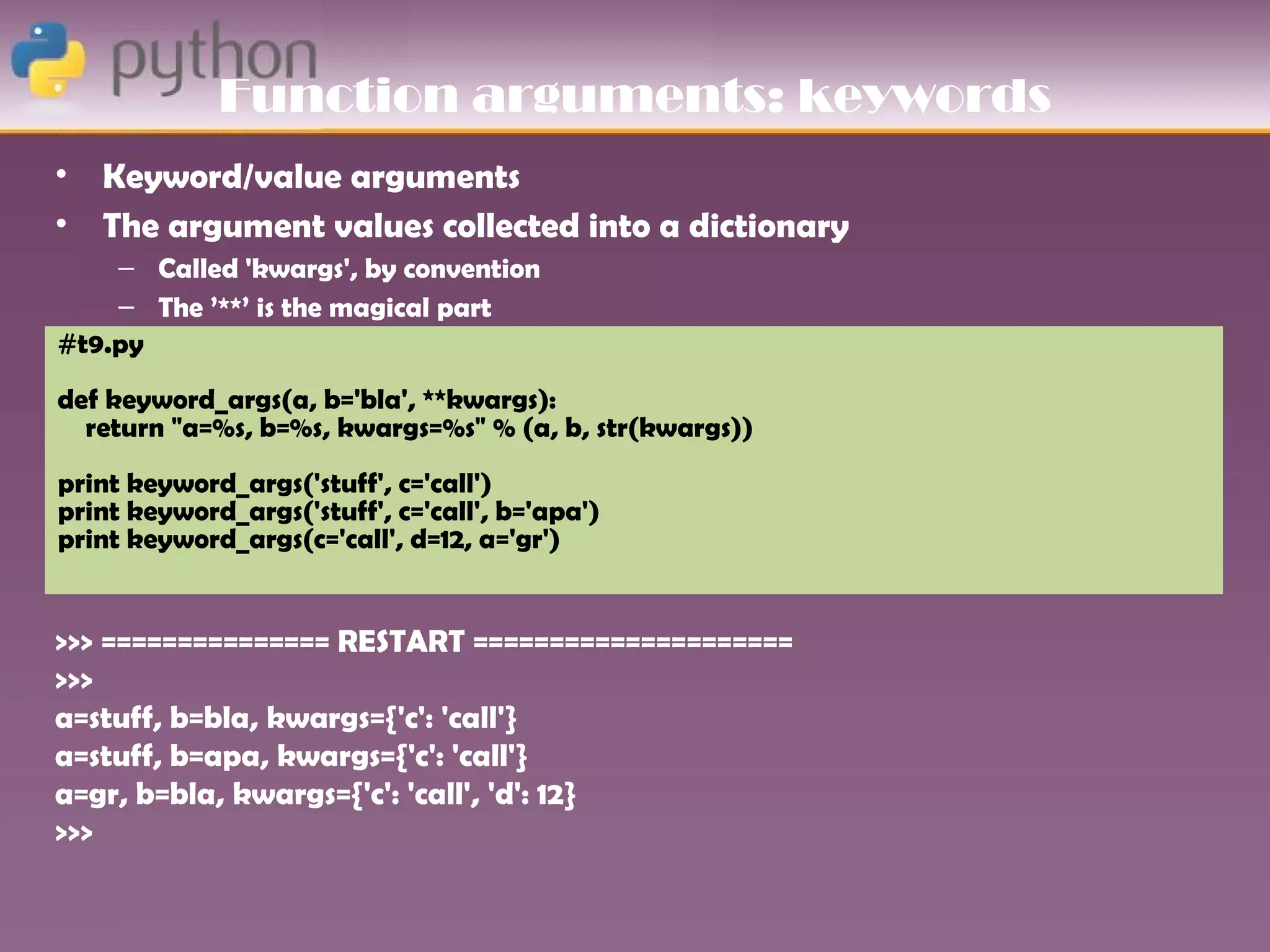 Function arguments: keywords
•   Keyword/value arguments
•   The argument values collected into a dictionary
    – Called 'kwargs', by convention
    – The ’**’ is the magical part
#t9.py First attempts to match existing argument names
    –
def keyword_args(a, b='bla', **kwargs):
  return "a=%s, b=%s, kwargs=%s" % (a, b, str(kwargs))
print keyword_args('stuff', c='call')
print keyword_args('stuff', c='call', b='apa')
print keyword_args(c='call', d=12, a='gr')


>>> =============== RESTART =====================
>>>
a=stuff, b=bla, kwargs={'c': 'call'}
a=stuff, b=apa, kwargs={'c': 'call'}
a=gr, b=bla, kwargs={'c': 'call', 'd': 12}
>>>
 