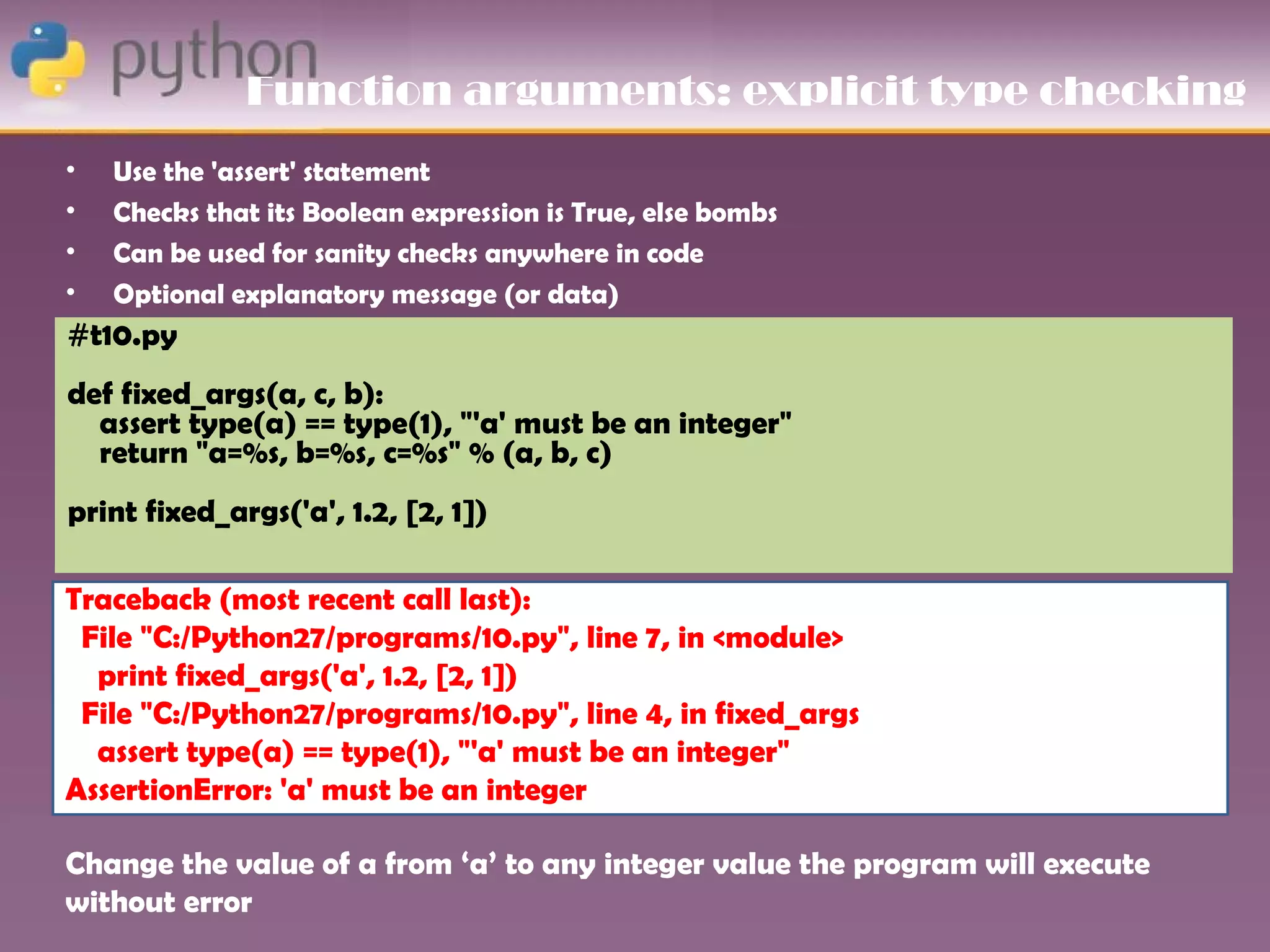 Function arguments: explicit type checking
•   Use the 'assert' statement
•   Checks that its Boolean expression is True, else bombs
•   Can be used for sanity checks anywhere in code
•   Optional explanatory message (or data)
#t10.py
def fixed_args(a, c, b):
  assert type(a) == type(1), "'a' must be an integer"
  return "a=%s, b=%s, c=%s" % (a, b, c)
print fixed_args('a', 1.2, [2, 1])

Traceback (most recent call last):
 File "C:/Python27/programs/10.py", line 7, in <module>
  print fixed_args('a', 1.2, [2, 1])
 File "C:/Python27/programs/10.py", line 4, in fixed_args
  assert type(a) == type(1), "'a' must be an integer"
AssertionError: 'a' must be an integer

Change the value of a from ‘a’ to any integer value the program will execute
without error
 