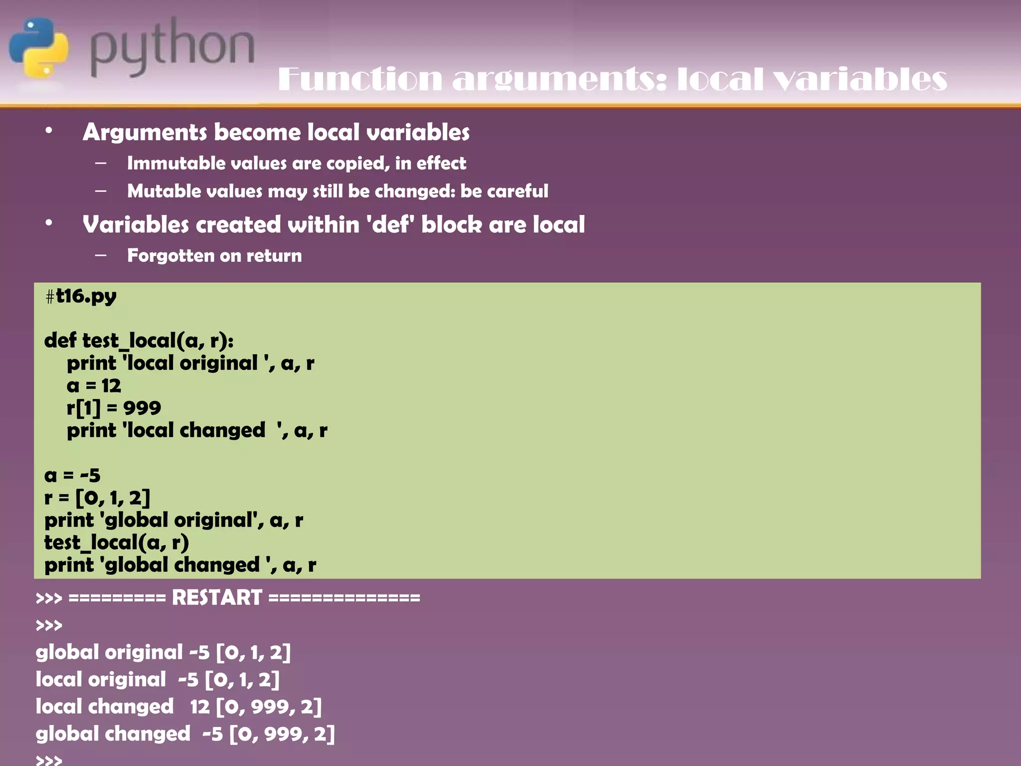 Function arguments: local variables
•   Arguments become local variables
     –    Immutable values are copied, in effect
     –    Mutable values may still be changed: be careful
•   Variables created within 'def' block are local
     –    Forgotten on return

#t16.py

def test_local(a, r):
  print 'local original ', a, r
  a = 12
  r[1] = 999
  print 'local changed ', a, r
 a = -5
 r = [0, 1, 2]
 print 'global original', a, r
 test_local(a, r)
 print 'global changed ', a, r
>>> ========= RESTART ==============
>>>
global original -5 [0, 1, 2]
local original -5 [0, 1, 2]
local changed 12 [0, 999, 2]
global changed -5 [0, 999, 2]
 