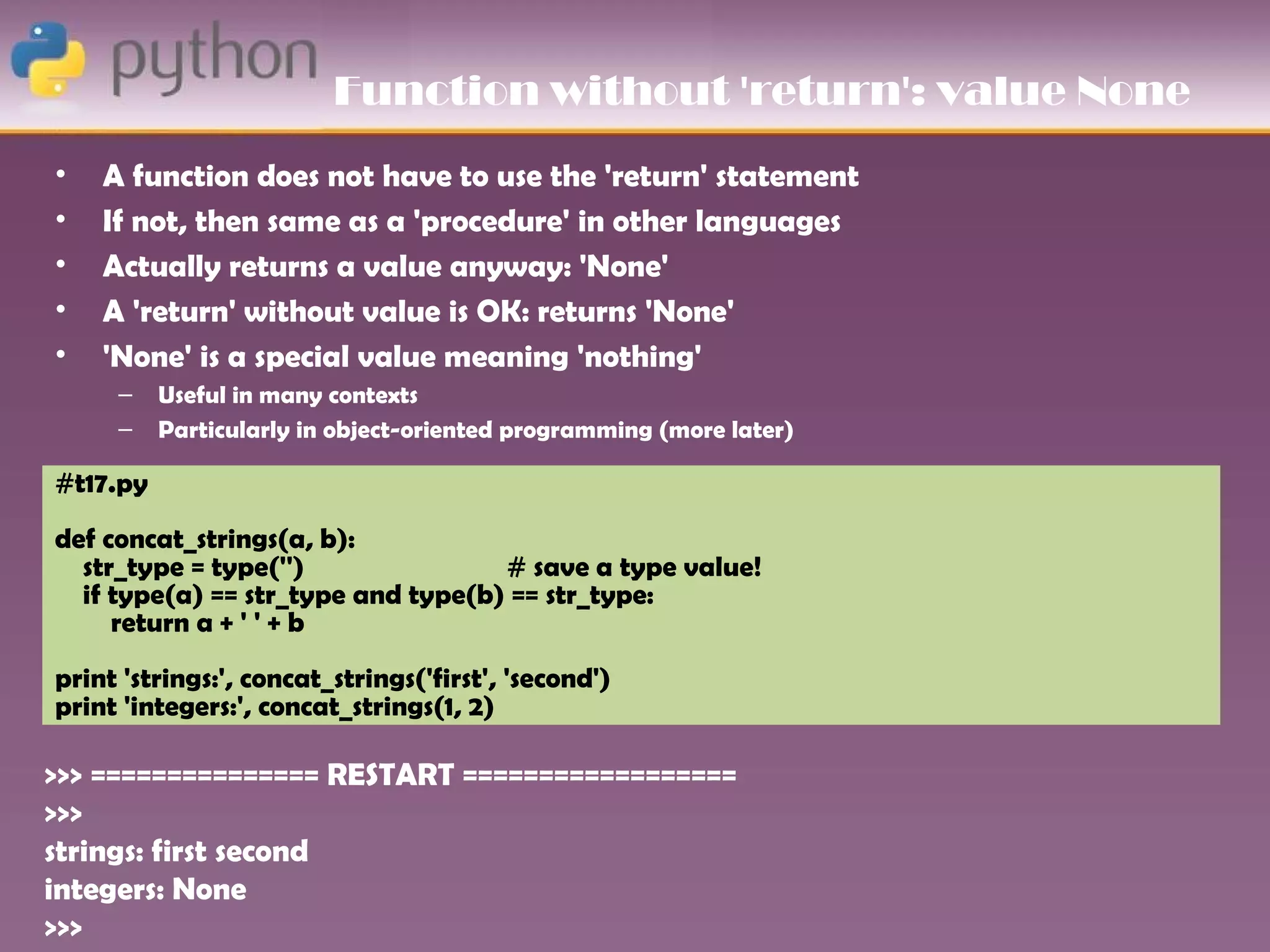 Function without 'return': value None
•   A function does not have to use the 'return' statement
•   If not, then same as a 'procedure' in other languages
•   Actually returns a value anyway: 'None'
•   A 'return' without value is OK: returns 'None'
•   'None' is a special value meaning 'nothing'
     –    Useful in many contexts
     –    Particularly in object-oriented programming (more later)

#t17.py
def concat_strings(a, b):
  str_type = type('')               # save a type value!
  if type(a) == str_type and type(b) == str_type:
     return a + ' ' + b
print 'strings:', concat_strings('first', 'second')
print 'integers:', concat_strings(1, 2)

>>> =============== RESTART ==================
>>>
strings: first second
integers: None
>>>
 