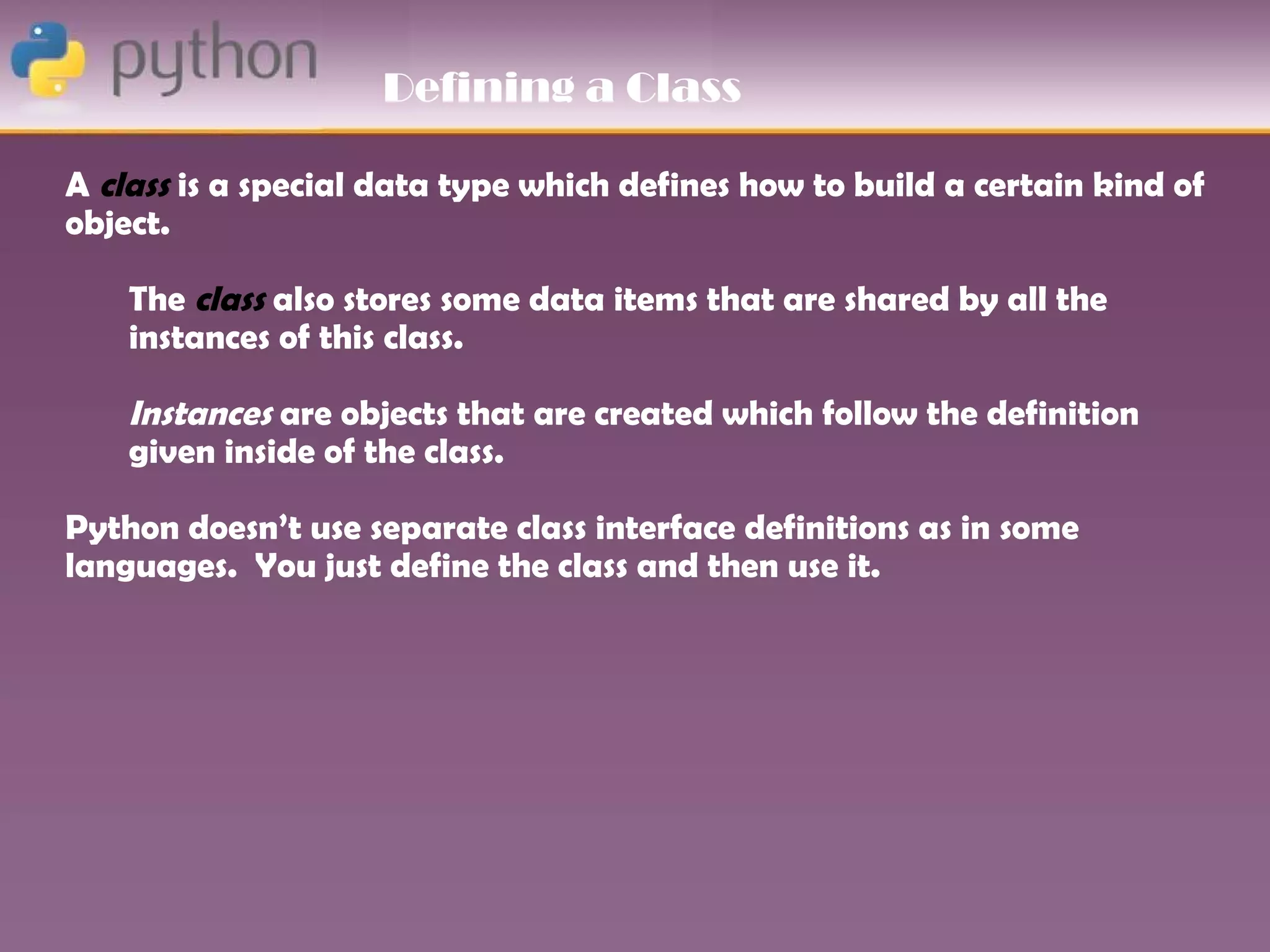 Defining a Class

A class is a special data type which defines how to build a certain kind of
object.

    The class also stores some data items that are shared by all the
    instances of this class.

    Instances are objects that are created which follow the definition
    given inside of the class.

Python doesn’t use separate class interface definitions as in some
languages. You just define the class and then use it.
 