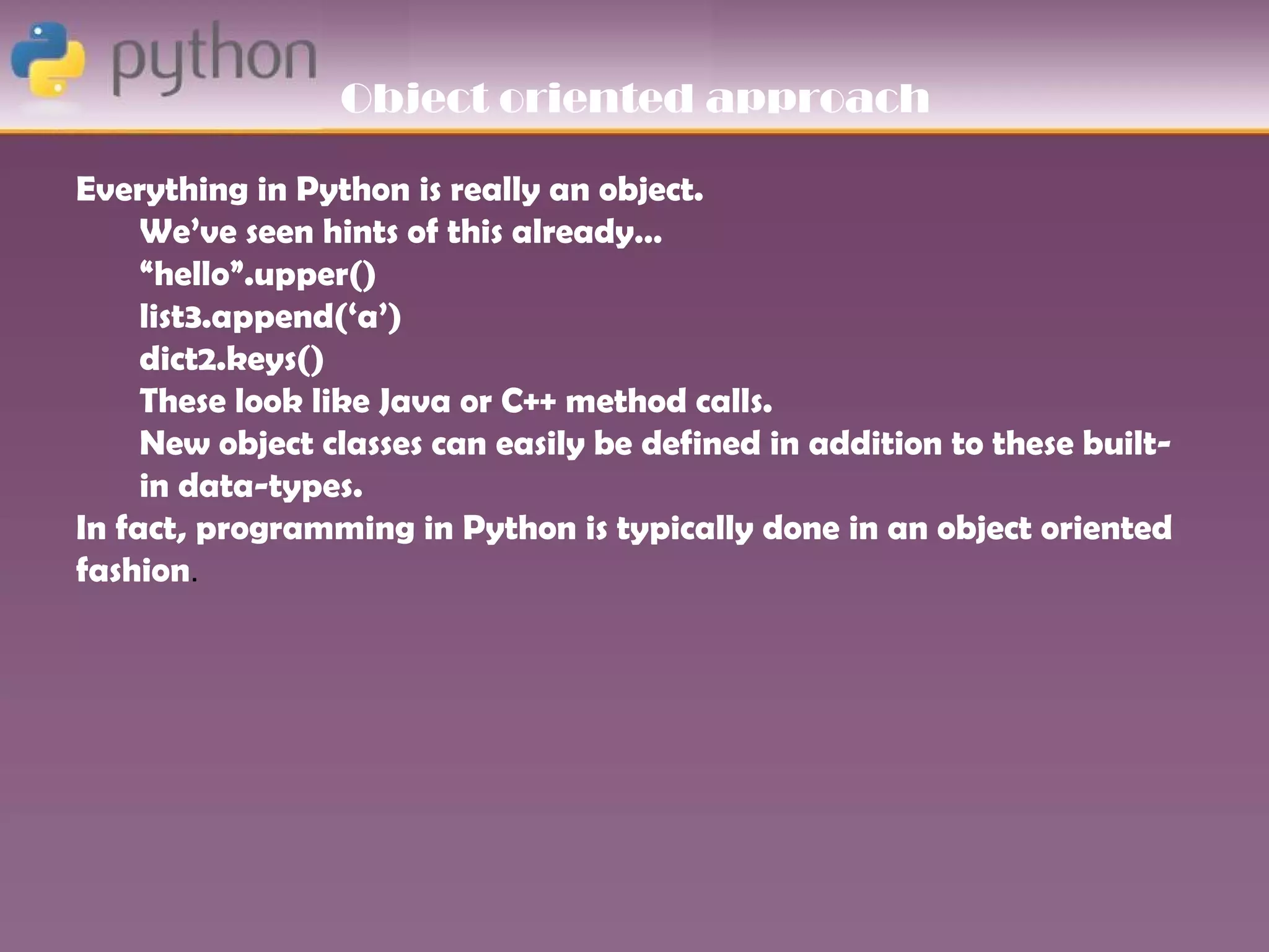 Object oriented approach

Everything in Python is really an object.
     We’ve seen hints of this already…
     “hello”.upper()
     list3.append(‘a’)
     dict2.keys()
     These look like Java or C++ method calls.
     New object classes can easily be defined in addition to these built-
     in data-types.
In fact, programming in Python is typically done in an object oriented
fashion.
 