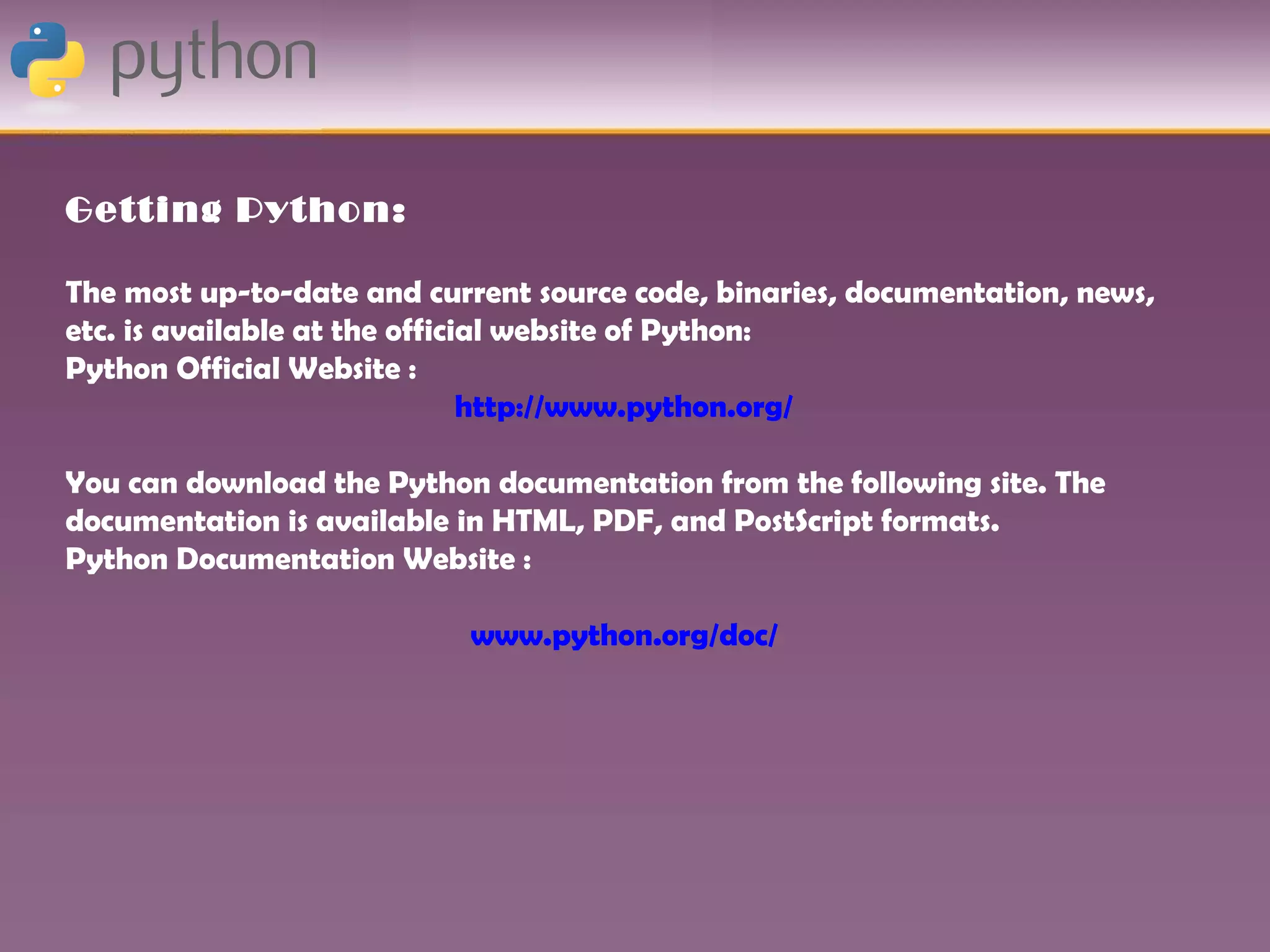 Getting Python:

The most up-to-date and current source code, binaries, documentation, news,
etc. is available at the official website of Python:
Python Official Website :
                               http://www.python.org/

You can download the Python documentation from the following site. The
documentation is available in HTML, PDF, and PostScript formats.
Python Documentation Website :

                           www.python.org/doc/
 
