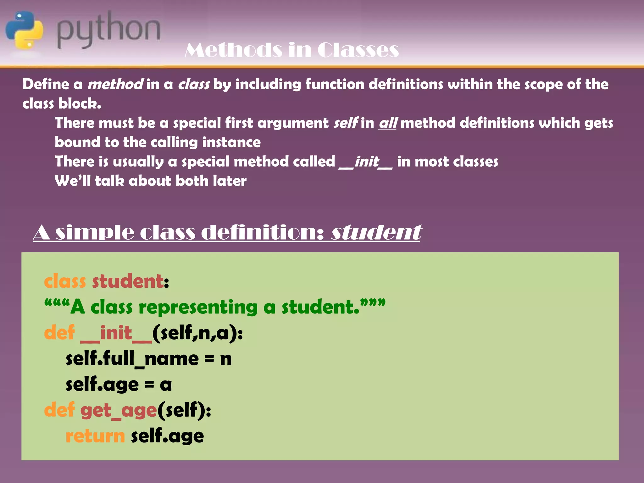 Methods in Classes
Define a method in a class by including function definitions within the scope of the
class block.
     There must be a special first argument self in all method definitions which gets
     bound to the calling instance
     There is usually a special method called __init__ in most classes
     We’ll talk about both later


 A simple class definition: student

   class student:
   “““A class representing a student.”””
   def __init__(self,n,a):
      self.full_name = n
      self.age = a
   def get_age(self):
      return self.age
 