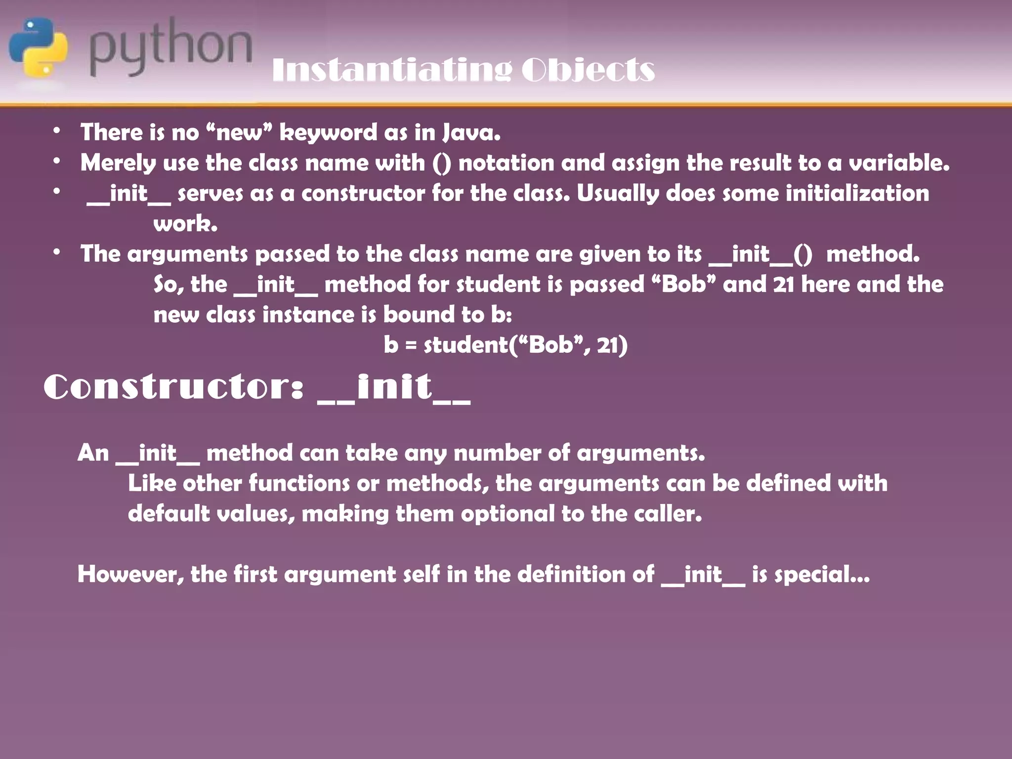 Instantiating Objects
• There is no “new” keyword as in Java.
• Merely use the class name with () notation and assign the result to a variable.
• __init__ serves as a constructor for the class. Usually does some initialization
         work.
• The arguments passed to the class name are given to its __init__() method.
         So, the __init__ method for student is passed “Bob” and 21 here and the
         new class instance is bound to b:
                               b = student(“Bob”, 21)
Constructor: __init__
  An __init__ method can take any number of arguments.
      Like other functions or methods, the arguments can be defined with
      default values, making them optional to the caller.

  However, the first argument self in the definition of __init__ is special…
 