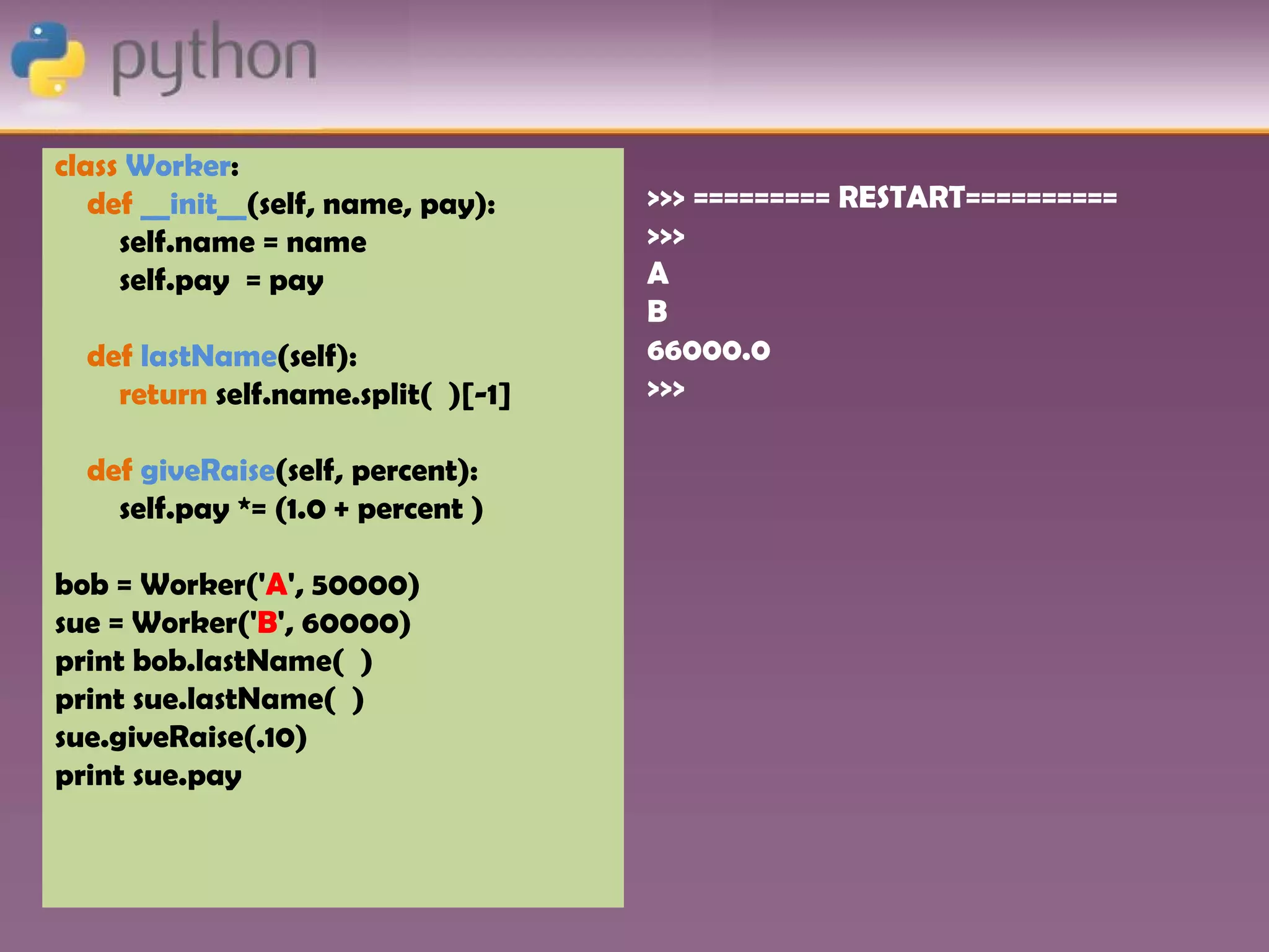 class Worker:
   def __init__(self, name, pay):   >>> ========= RESTART==========
     self.name = name               >>>
     self.pay = pay                 A
                                    B
  def lastName(self):               66000.0
    return self.name.split( )[-1]   >>>

  def giveRaise(self, percent):
    self.pay *= (1.0 + percent )

bob = Worker('A', 50000)
sue = Worker('B', 60000)
print bob.lastName( )
print sue.lastName( )
sue.giveRaise(.10)
print sue.pay
 