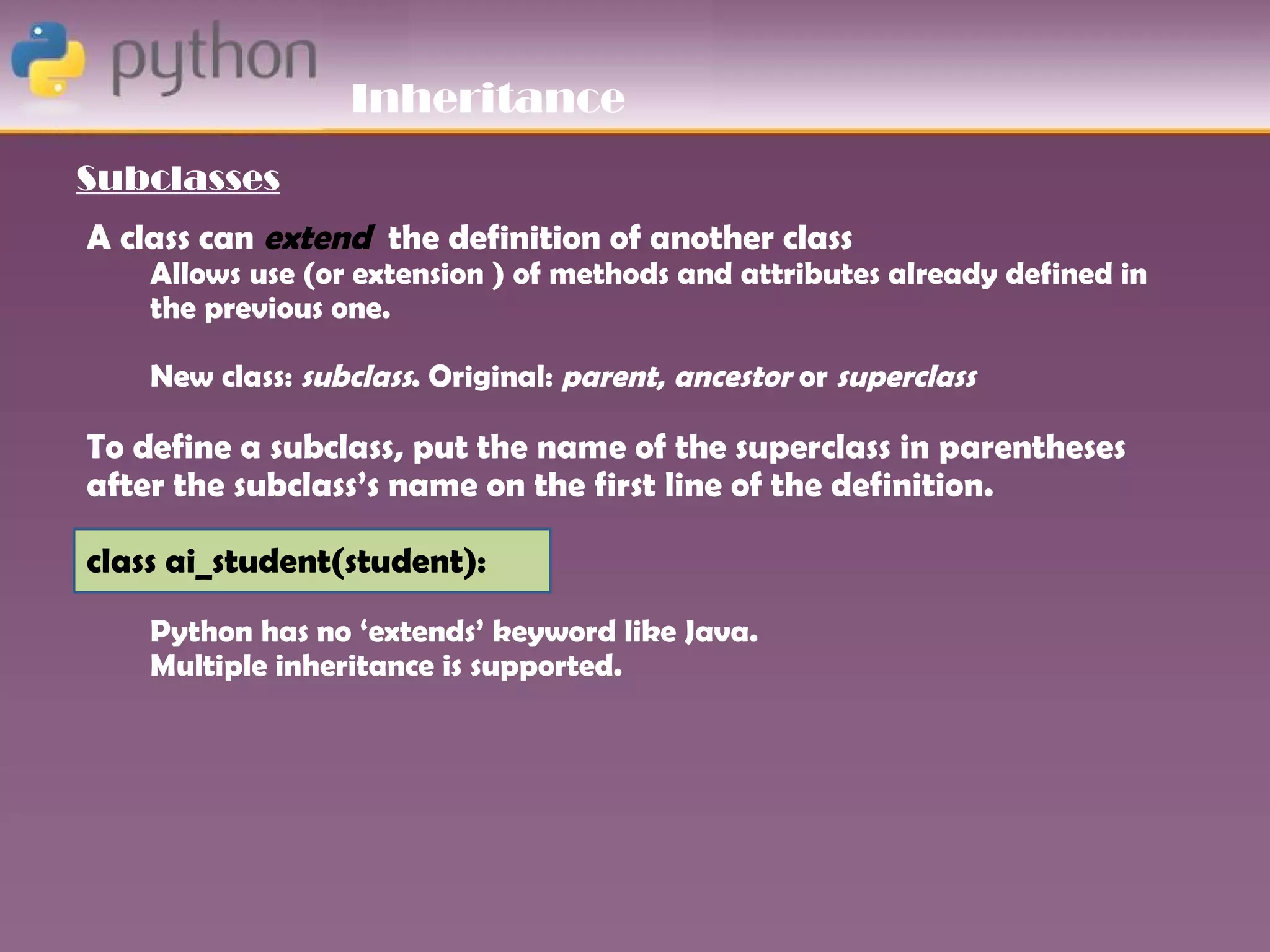 Inheritance
Subclasses
A class can extend the definition of another class
    Allows use (or extension ) of methods and attributes already defined in
    the previous one.

    New class: subclass. Original: parent, ancestor or superclass

To define a subclass, put the name of the superclass in parentheses
after the subclass’s name on the first line of the definition.

class ai_student(student):
    Python has no ‘extends’ keyword like Java.
    Multiple inheritance is supported.
 