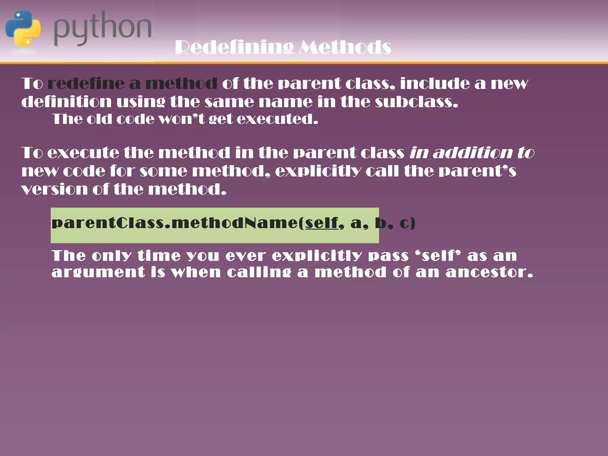 Redefining Methods
To redefine a method of the parent class, include a new
definition using the same name in the subclass.
   The old code won’t get executed.

To execute the method in the parent class in addition to
new code for some method, explicitly call the parent’s
version of the method.
   parentClass.methodName(self, a, b, c)

   The only time you ever explicitly pass ‘self’ as an
   argument is when calling a method of an ancestor.
 