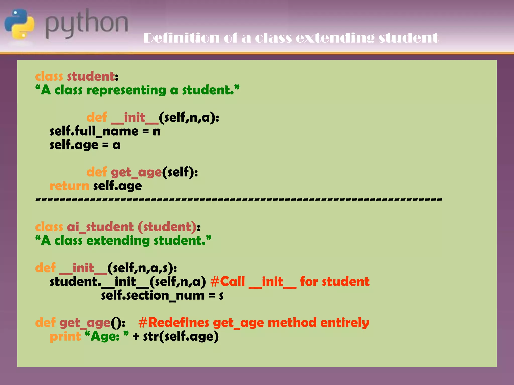 Definition of a class extending student

class student:
“A class representing a student.”
         def __init__(self,n,a):
  self.full_name = n
  self.age = a
        def get_age(self):
  return self.age
-------------------------------------------------------------------
class ai_student (student):
“A class extending student.”
def __init__(self,n,a,s):
  student.__init__(self,n,a) #Call __init__ for student
           self.section_num = s
def get_age(): #Redefines get_age method entirely
  print “Age: ” + str(self.age)
 