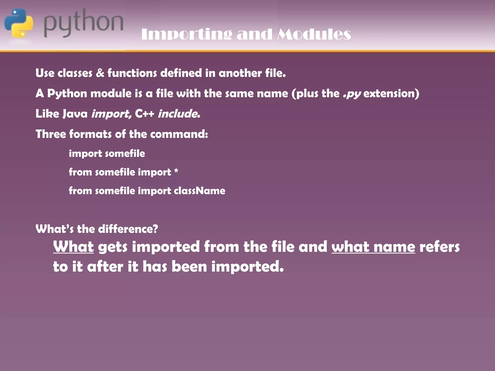Importing and Modules

Use classes & functions defined in another file.
A Python module is a file with the same name (plus the .py extension)
Like Java import, C++ include.
Three formats of the command:
      import somefile
      from somefile import *
      from somefile import className


What’s the difference?
   What gets imported from the file and what name refers
   to it after it has been imported.
 