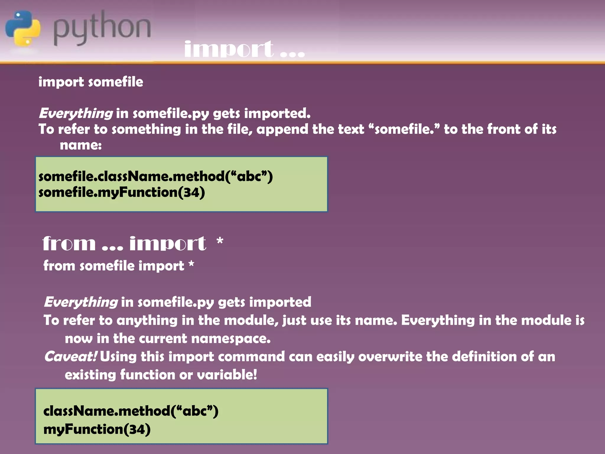 import …
import somefile

Everything in somefile.py gets imported.
To refer to something in the file, append the text “somefile.” to the front of its
   name:

somefile.className.method(“abc”)
somefile.myFunction(34)


from … import *
from somefile import *

Everything in somefile.py gets imported
To refer to anything in the module, just use its name. Everything in the module is
   now in the current namespace.
Caveat! Using this import command can easily overwrite the definition of an
   existing function or variable!

className.method(“abc”)
myFunction(34)
 