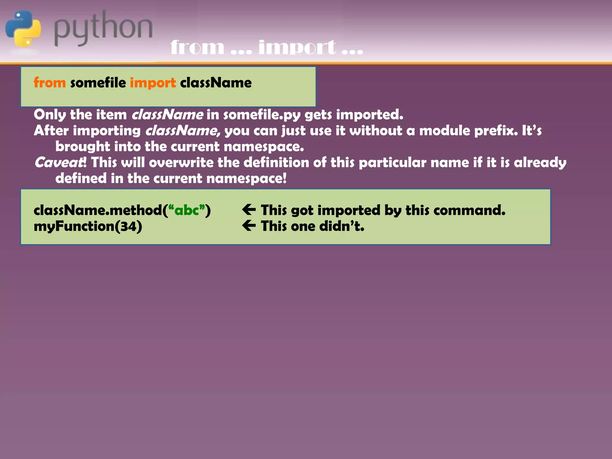 from … import …
from somefile import className

Only the item className in somefile.py gets imported.
After importing className, you can just use it without a module prefix. It’s
   brought into the current namespace.
Caveat! This will overwrite the definition of this particular name if it is already
   defined in the current namespace!

className.method(“abc”)          This got imported by this command.
myFunction(34)                   This one didn’t.
 