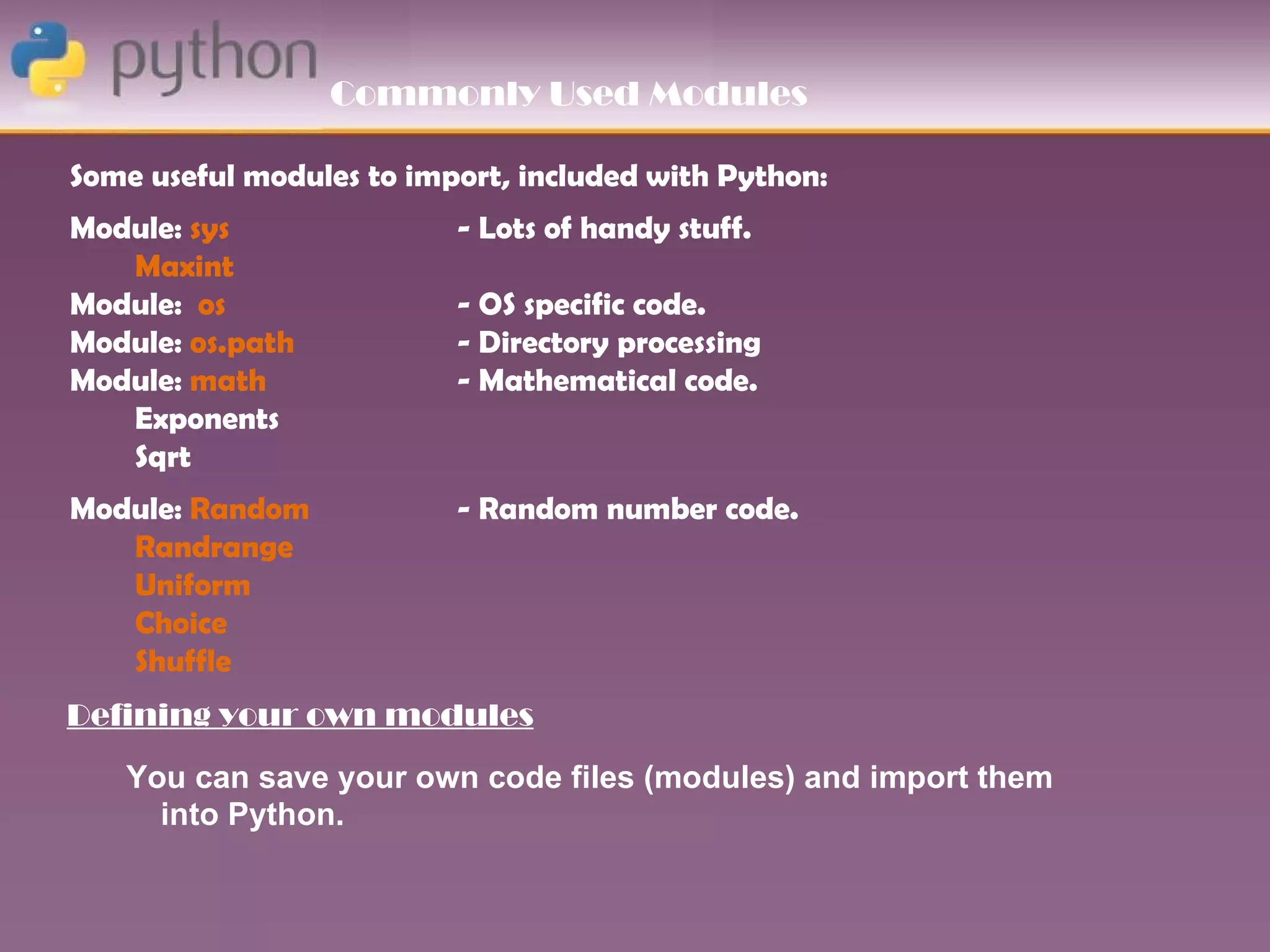 Commonly Used Modules

Some useful modules to import, included with Python:
Module: sys               - Lots of handy stuff.
   Maxint
Module: os                - OS specific code.
Module: os.path           - Directory processing
Module: math              - Mathematical code.
   Exponents
   Sqrt
Module: Random            - Random number code.
   Randrange
   Uniform
   Choice
   Shuffle
Defining your own modules
   You can save your own code files (modules) and import them
     into Python.
 