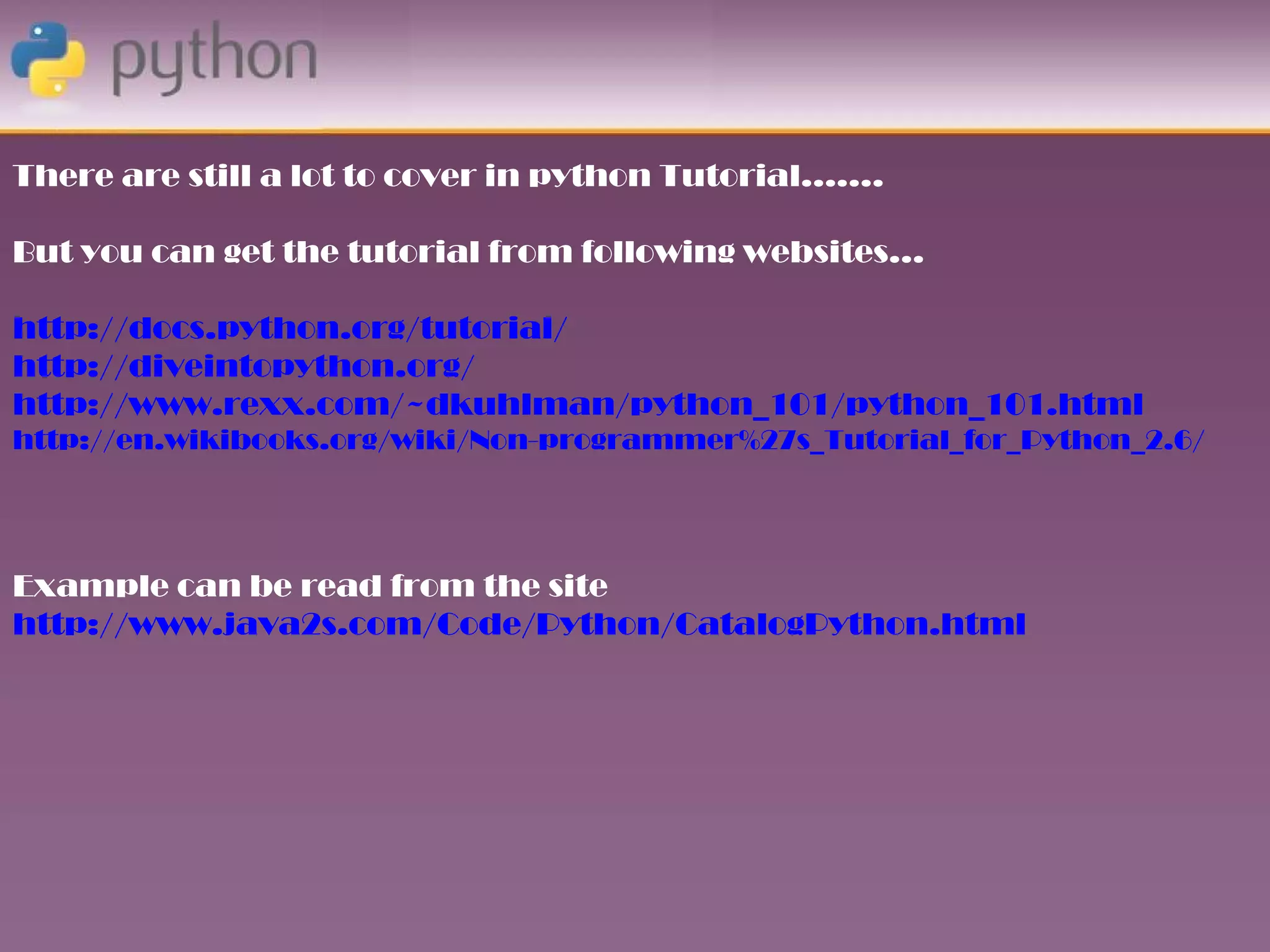 There are still a lot to cover in python Tutorial…….

But you can get the tutorial from following websites…

http://docs.python.org/tutorial/
http://diveintopython.org/
http://www.rexx.com/~dkuhlman/python_101/python_101.html
http://en.wikibooks.org/wiki/Non-programmer%27s_Tutorial_for_Python_2.6/




Example can be read from the site
http://www.java2s.com/Code/Python/CatalogPython.html
 
