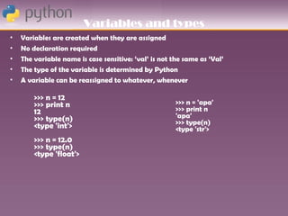 Variables and types
•   Variables are created when they are assigned
•   No declaration required
•   The variable name is case sensitive: ‘val’ is not the same as ‘Val’
•   The type of the variable is determined by Python
•   A variable can be reassigned to whatever, whenever

        >>> n = 12
        >>> print n                                    >>> n = 'apa'
        12                                             >>> print n
        >>> type(n)                                    'apa'
        <type 'int'>                                   >>> type(n)
                                                       <type 'str'>
        >>> n = 12.0
        >>> type(n)
        <type 'float'>
 