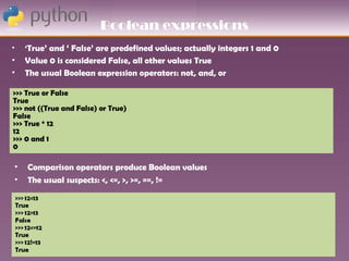 Boolean expressions
•   ‘True’ and ‘ False’ are predefined values; actually integers 1 and 0
•   Value 0 is considered False, all other values True
•   The usual Boolean expression operators: not, and, or

>>> True or False
True
>>> not ((True and False) or True)
False
>>> True * 12
12
>>> 0 and 1
0

•   Comparison operators produce Boolean values
•   The usual suspects: <, <=, >, >=, ==, !=
 