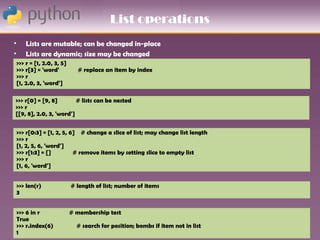 List operations
•       Lists are mutable; can be changed in-place
•       Lists are dynamic; size may be changed
    >>> r = [1, 2.0, 3, 5]
    >>> r[3] = 'word'          # replace an item by index
    >>> r
    [1, 2.0, 3, 'word']

>>> r[0] = [9, 8]        # lists can be nested
>>> r
[[9, 8], 2.0, 3, 'word']


    >>> r[0:3] = [1, 2, 5, 6] # change a slice of list; may change list length
    >>> r
    [1, 2, 5, 6, 'word']
    >>> r[1:3] = []         # remove items by setting slice to empty list
    >>> r
    [1, 6, 'word']


    >>> len(r)               # length of list; number of items
    3


    >>> 6 in r               # membership test
    True
    >>> r.index(6)             # search for position; bombs if item not in list
    1
 